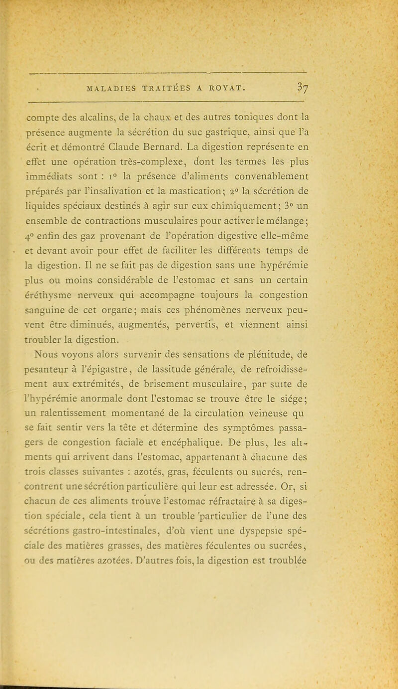 compte des alcalins, de la chaux et des autres toniques dont la présence augmente la sécrétion du suc gastrique, ainsi que l'a écrit et démontré Claude Bernard. La digestion représente en effet une opération très-complexe, dont les termes les plus immédiats sont : 1° la présence d'aliments convenablement préparés par l'insalivation et la mastication; 2 la sécrétion de liquides spéciaux destinés à agir sur eux chimiquement; 3° un ensemble de contractions musculaires pour activer le mélange; 4° enfin des gaz provenant de l'opération digestive elle-même et devant avoir pour effet de faciliter les différents temps de la digestion. Il ne se fait pas de digestion sans une hypérémie plus ou moins considérable de l'estomac et sans un certain éréthysme nerveux qui accompagne toujours la congestion sanguine de cet organe ; mais ces phénomènes nerveux peu- vent être diminués, augmentés, pervertis, et viennent ainsi troubler la digestion. Nous voyons alors survenir des sensations de plénitude, de pesanteur à l'épigastre, de lassitude générale, de refroidisse- ment aux extrémités, de brisement musculaire, par suite de l'hypérémie anormale dont l'estomac se trouve être le siège ; un ralentissement momentané de la circulation veineuse qu se fait sentir vers la tête et détermine des symptômes passa- gers de congestion faciale et encéphalique. De plus, les ali- ments qui arrivent dans l'estomac, appartenant à chacune des trois classes suivantes : azotés, gras, féculents ou sucrés, ren- contrent une sécrétion particulière qui leur est adressée. Or, si chacun de ces aliments trouve l'estomac réfractaire à sa diges- tion spéciale, cela tient à un trouble 'particulier de l'une des sécrétions gastro-intestinales, d'où vient une dyspepsie spé- ciale des matières grasses, des matières féculentes ou sucrées, ou des matières azotées. D'autres fois, la digestion est troublée