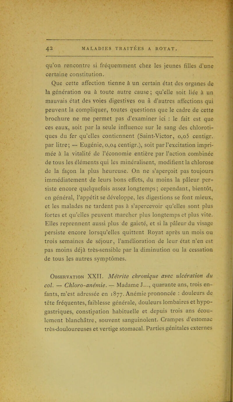 qu'on rencontre si fréquemment chez les jeunes filles d'une certaine constitution. Que cette affection tienne à un certain état des organes de la génération ou à toute autre cause ; qu'elle soit liée à un mauvais état des voies digestives ou à d'autres affections qui peuvent la compliquer, toutes questions que le cadre de cette brochure ne me permet pas d'examiner ici : le fait est que ces eaux, soit par la seule influence sur le sang des chloroti- ques du fer qu'elles contiennent (Saint-Victor, o,o5 centigr. par litre; — Eugénie, 0,04 centigr.), soit par l'excitation impri- mée à la vitalité de l'économie entière par l'action combinée de tous les éléments qui les minéralisent, modifient la chlorose de la façon la plus heureuse. On ne s'aperçoit pas toujours immédiatement de leurs bons effets, du moins la pâleur per- siste encore quelquefois assez longtemps; cependant, bientôt, en général, l'appétit se développe, les digestions se font mieux, et les malades ne tardent pas à s'apercevoir qu'elles sont plus fortes et qu'elles peuvent marcher plus longtemps et plus vite. Elles reprennent aussi plus de gaieté, et si la pâleur du visage persiste encore lorsqu'elles quittent Royat après un mois ou trois semaines de séjour, l'amélioration de leur état n'en est pas moins déjà très-sensible par la diminution ou la cessation de tous les autres symptômes. Observation XXII. Métrite chronique avec ulcération du col. — Chloro-anémie. — Madame J..., quarante ans, trois en- fants, m'est adressée en 1877. Anémie prononcée : douleurs de tête fréquentes, faiblesse générale, douleurs lombaires et hypo- gastriques, constipation habituelle et depuis trois ans écou- lement blanchâtre, souvent sanguinolent. Crampes d'estomac très-douloureuses et vertige stomacal. Parties génitales externes