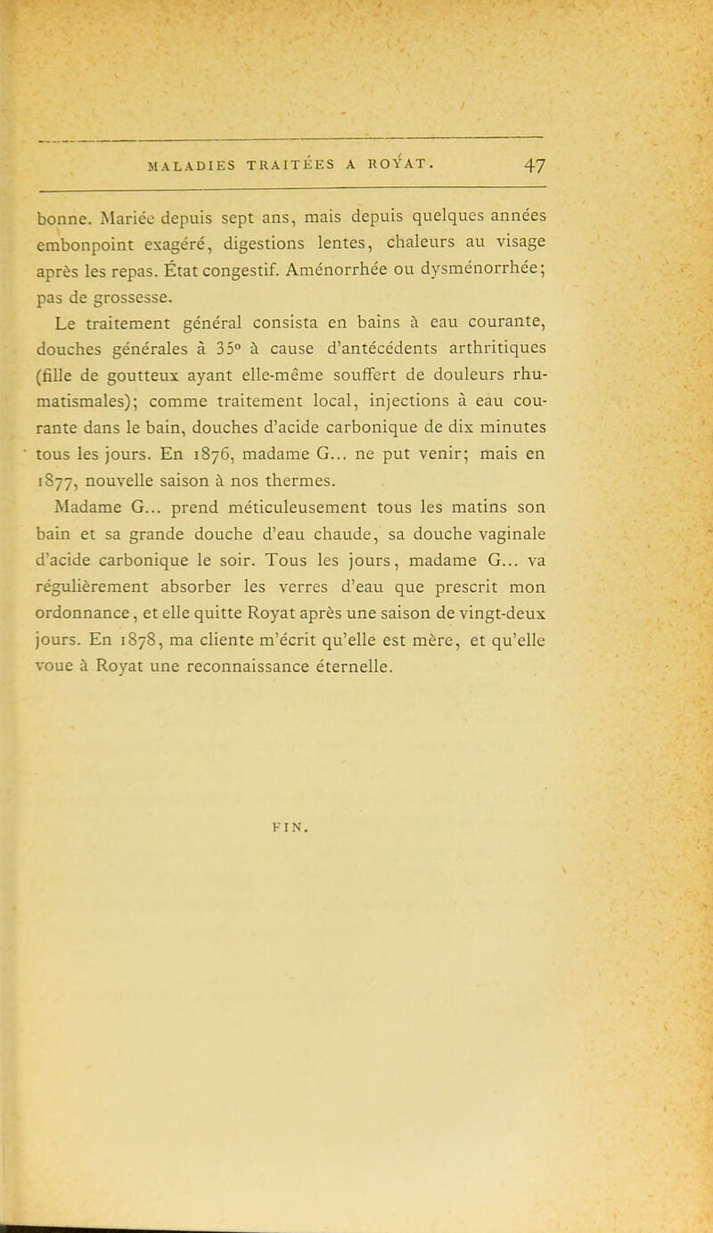 bonne. Mariée depuis sept ans, mais depuis quelques années embonpoint exagéré, digestions lentes, chaleurs au visage après les repas. État congestif. Aménorrhée ou dysménorrhée; pas de grossesse. Le traitement général consista en bains à eau courante, douches générales à 35° à cause d'antécédents arthritiques (fille de goutteux ayant elle-même souffert de douleurs rhu- matismales); comme traitement local, injections à eau cou- rante dans le bain, douches d'acide carbonique de dix minutes tous les jours. En 1876, madame G... ne put venir; mais en 1877, nouvelle saison à nos thermes. Madame G... prend méticuleusement tous les matins son bain et sa grande douche d'eau chaude, sa douche vaginale d'acide carbonique le soir. Tous les jours, madame G... va régulièrement absorber les verres d'eau que prescrit mon ordonnance, et elle quitte Royat après une saison de vingt-deux jours. En 1878, ma cliente m'écrit qu'elle est mère, et qu'elle voue à Royat une reconnaissance éternelle. FIN,