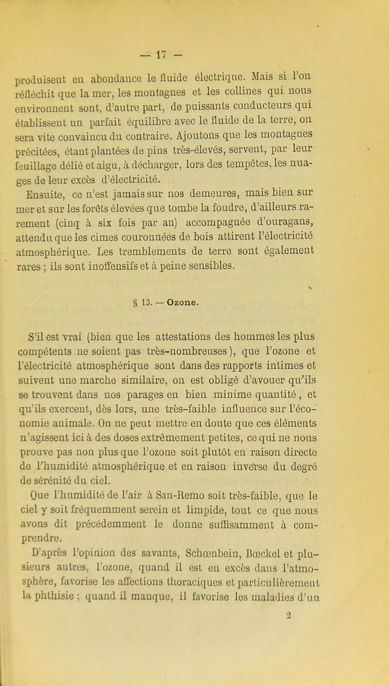 produisent eu abondance le Iluide électrique. Mais si l'on réfléchit que la mer, les montagnes et les collines qui nous environnent sont, d'autre part, de puissants conducteurs qui établissent un parfait équilibre avec le fluide de la terre, on sera vite convaincu du contraire. Ajoutons que les montagnes précitées, étant plantées de pins très-élevés, servent, par leur feuillage délié et aigu, à décharger, lors des tempêtes, les nua- ges de leur excès d'électricité. Ensuite, ce n'est jamais sui- nos demeures, mais bien sur mer et sur les forêts élevées que tombe la foudre, d'ailleurs ra- rement (cinq à six fois par an) accompagnée d'ouragans, attendu que les cimes couronnées de bois attirent l'électricité atmosphérique. Les tremblements de terre sont également rares ; ils sont inoffensifs et à peine sensibles. ■H § 13. — Ozone. S'il est vrai (bien que les attestations des hommes les plus compétents ne soient pas très-nombreuses), que l'ozone et l'électricité atmosphérique sont dans des rapports intimes et suivent une marche similaire, on est obligé d'avouer qu'ils se trouvent dans nos parages en bien minime quantité, et qu'ils exercent, dès lors, une très-faible influence sur l'éco- nomie animale. On ne peut mettre en doute que ces éléments n'agissent ici à des doses extrêmement petites, ce qui ne nous prouve pas non plus que l'ozone soit plutôt en raison directe de l'humidité atmosphérique et en raison inveïse du degré de sérénité du ciel. Que l'humidité de l'air à San-Remo soit très-faible, que le ciel y soit fréquemment serein et limpide, tout ce que nous avons dit précédemment le donne suffisamment à com- prendre. D'après l'opinion des savants, Schœnbein, Bœckel et plu- sieurs autres, l'ozone, quand il est en excès dans l'atmo- sphère, favorise les affections thoraciques et particulièrement la phthisie ; quand il manque, il favorise les maladies d'un