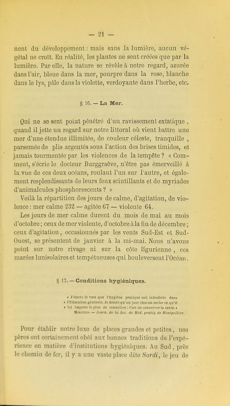 nent du développement : mais sans la lumière, aucun vé- gétal ne croît. En réalité, les plantes ne sont créées que par la lumière. Par elle, la nature se révèle à notre regard, azurée dans l'air, bleue dans la mer, pourpre dans la rose, blanche dans le lys, pâle dans la violette, verdoyante dans l'herbe, etc. g 16. — La Mer. Qui ne se sent point pénétré d'un ravissement extatique , quand il jette un regard sur notre littoral où vient battre une mer d'une étendue illimitée, de couleur céleste, tranquille , parsemée de plis argentés sous l'action des brises timides, et jamais tourmentée par les violences de la tempête ? « Com- ment, s'écrie le docteur Burggraêve, n'être pas émerveillé à la vue de ces deux océans, roulant l'un sur l'autre, et égale- ment resplendissants de leurs feux scintillants et de myriades d'animalcules phosphorescents ? » Voilà la répartition des jours de calme, d'agitation, de vio- lence : mer calme 232 — agitée 67 — violente 64. Les jours de mer calme durent du mois de mai au mois d'octobre ; ceux de mer violente, d'octobre à la fm de décembre ; ceux d'agitation, occasionnés par les vents Sud-Est et Sud- Ouest, se présentent de janvier à la mi-mai. Nous n'avons point sur notre rivage ni sur la côte ligurienne , ces marées lunisolaireset tempétueuses qui bouleversent l'Océan. § 17. — Conditions hygiéniques. • J'étnris le vccii que l'hygif'ne pratique soit introihiile dniis t l'Education générale. Je diisire qu'un jour r.hncun sache ce qu'il « lui imporlc le plus de connaître : l'art de conserver la sonlé.» HORCUEK. — Jdurn. de la Soc. de ilcd. praliq. de Honlpcllier. Pour établir notre luxe de places grandes et petites, nos pères ont certainement obéi aux bonnes traditions de Texpé- rience en matière d'institutions hygiéniques. Au Sud, près le chemin de fer, il y a une vaste place dite Sardi, le jeu de