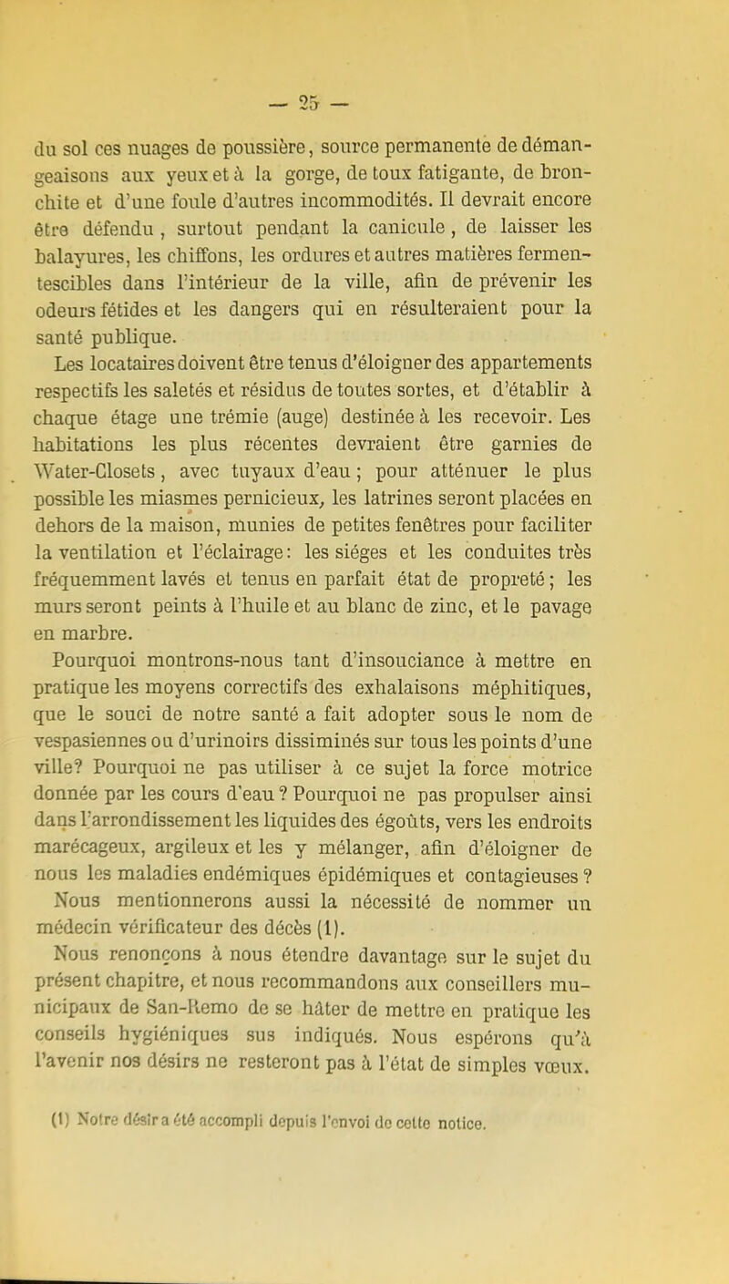 du sol ces nuages de poussière, source permanente de déman- geaisons aux yeux et à la gorge, de toux fatigante, de bron- chite et d'une foule d'autres incommodités. Il devrait encore être défendu , surtout pendant la canicule, de laisser les balayures, les chiffons, les ordures et autres matières fermen- tescibles dans l'intérieur de la ville, afin de prévenir les odeurs fétides et les dangers qui en résulteraient pour la santé publique. Les locataires doivent être tenus d'éloigner des appartements respectife les saletés et résidus de toutes sortes, et d'établir à chaque étage une trémie (auge) destinée à les recevoir. Les habitations les plus récentes devraient être garnies de Water-Glosets, avec tuyaux d'eau ; pour atténuer le plus possible les miasmes pernicieux, les latrines seront placées en dehors de la maison, munies de petites fenêtres pour faciliter la ventilation et l'éclairage: les sièges et les conduites très fréquemment lavés et tenus en parfait état de propreté ; les murs seront peints à l'huile et au blanc de zinc, et le pavage en marbre. Pourquoi montrons-nous tant d'insouciance à mettre en pratique les moyens correctifs des exhalaisons méphitiques, que le souci de notre santé a fait adopter sous le nom de vespasiennes ou d'urinoirs dissiminés sur tous les points d'une ville? Pourquoi ne pas utiliser à ce sujet la force motrice donnée par les cours d'eau ? Pourquoi ne pas propulser ainsi dans l'arrondissement les liquides des égoûts, vers les endroits marécageux, argileux et les y mélanger, afin d'éloigner de nous les maladies endémiques épidémiques et contagieuses ? Nous mentionnerons aussi la nécessité de nommer un médecin vérificateur des décès (1). Nous renonçons à nous étendre davantage sur le sujet du présent chapitre, et nous recommandons aux conseillers mu- nicipaux de San-Remo de se hâter de mettre en pratique les conseils hygiéniques sus indiqués. Nous espérons qu'à l'avenir nos désirs ne resteront pas à l'état de simples vœux. (1) Notre désîraété accompli depuis l'onvoi do celle notice.