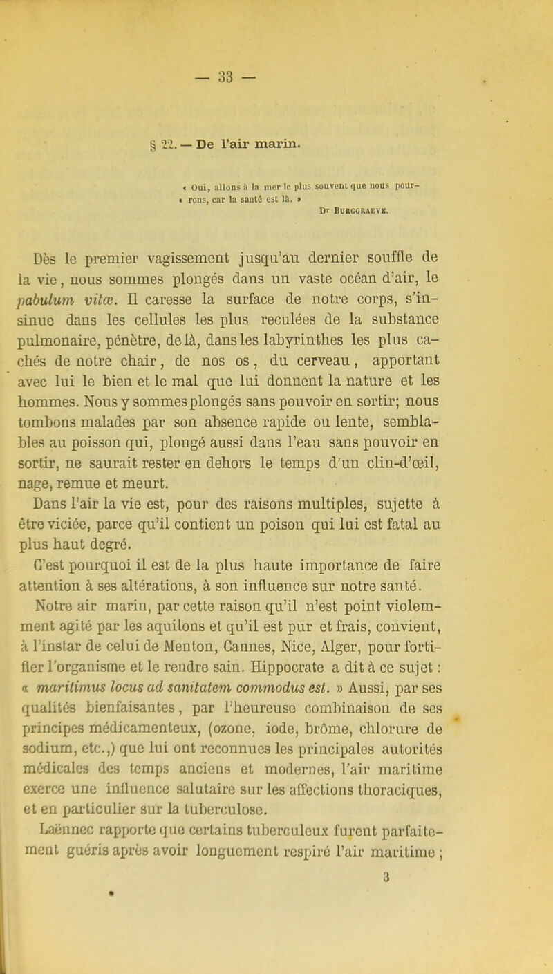 § 22. — De l'air marin. t Oui, allons il la mer le plus souveul que nous pour- • rons, car la santé est là. > Dr BURGCRAEVli. Dès le premier vagissement jusqu'au dernier souffle de la vie, nous sommes plongés dans un vaste océan d'air, le pahulum vitœ. Il caresse la surface de notre corps, s'in- sinue dans les cellules les plus reculées de la substance pulmonaire, pénètre, delà, dans les labyrinthes les plus ca- chés de notre chair, de nos os, du cerveau, apportant avec lui le bien et le mal que lui donnent la nature et les hommes. Nous y sommes plongés sans pouvoir en sortir; nous tombons malades par son absence rapide ou lente, sembla- bles au poisson qui, plongé aussi dans l'eau sans pouvoir en sortir, ne saurait rester en dehors le temps d'un clin-d'œil, nage, remue et meurt. Dans l'air la vie est, pour des raisons multiples, sujette à être viciée, parce qu'il contient un poison qui lui est fatal au plus haut degré. C'est pourquoi il est de la plus haute importance de faire attention à ses altérations, à son influence sur notre santé. Notre air marin, par cette raison qu'il n'est point violem- ment agité par les aquilons et qu'il est pur et frais, convient, à l'instar de celui de Menton, Cannes, Nice, Alger, pour forti- fier l'organisme et le rendre sain. Hippocrate a dit à ce sujet : a maritimus locus ad sanitatem commodus est. » Aussi, par ses qualités bienfaisantes, par l'heureuse combinaison de ses principes médicamenteux, (ozone, iode, brôme, chlorure de sodium, etc.,) que lui ont reconnues les principales autorités médicales des temps anciens et modernes, l'air maritime exerce une influence salutaire sur les affections thoraciques, et en particulier sur la tuberculose. Laënnec rapporte que certains tuberculeux furent parfaite- ment guéris après avoir longuement respiré l'air maritime ; 3