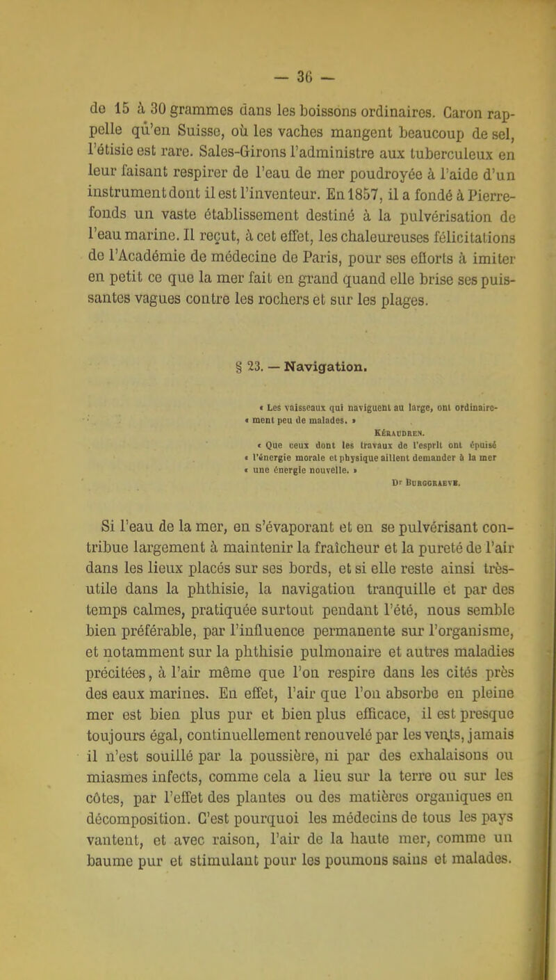 de 15 à 30 grammes dans les boissons ordinaires. Garon rap- pelle qu'en Suisse, où les vaches mangent beaucoup de sel, l'étisie est rare. Sales-Girons l'administre aux tuberculeux en leur faisant respirer de l'eau de mer poudroyée à l'aide d'un instrument dont il est l'inventeur. En 1857, il a fondé à Pierre- fonds un vaste établissement destiné à la pulvérisation de l'eau marine. Il reçut, à cet effet, les chaleureuses félicitations de l'Académie de médecine de Paris, pour ses efiorts à imiter en petit ce que la mer fait en grand quand elle brise ses puis- santes vagues contre les rochers et sur les plages. § 23. — Navigation. c Les vaisseaux qui navigueni au large, oni ordinairc- < meni peu de malades, > KÊKADDBEM. < Que ceux dont les travaux de l'esprit ont épiùsi ■ l'inergie morale et physique aillent demander à la mer < une Énergie nouvelle. • Dr BOBGCBAEVB. Si l'eau de la mer, en s'évaporant et en se pulvérisant con- tribue largement à maintenir la fraîcheur et la pureté de l'air dans les lieux placés sur ses bords, et si elle reste ainsi très- utile dans la phthisie, la navigation tranquille et par des temps calmes, pratiquée surtout pendant l'été, nous semble bien préférable, par l'influence permanente sur l'organisme, et notamment sur la phthisie pulmonaire et autres maladies précitées, à l'air même que l'on respire dans les cités près des eaux marines. En effet, l'air que l'on absorbe en pleine mer est bien plus pur et bien plus efficace, il est presque toujours égal, continuellement renouvelé par les ven,ts, jamais il n'est souillé par la poussière, ni par des exhalaisons ou miasmes infects, comme cela a lieu sur la terre ou sur les côtes, par l'effet des plantes ou des matières organiques en décomposition. C'est pourquoi les médecins de tous les pays vantent, et avec raison, l'air de la haute mer, comme un baume pur et stimulant pour les poumons sains et malades.