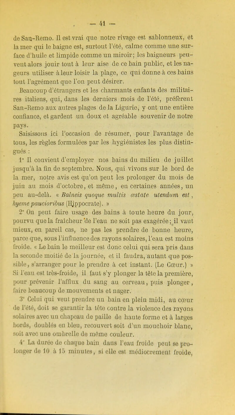 de San-Remo. Il est vrai que notre rivage est sablonneux, et la mer qui le baigne est, surtout l'été, calme comme une sur- face d'huile et limpide comme un miroir; les baigneurs peu- vent alors jouir tout à leur aise de ce bain public, et les na- geurs utiliser à leur loisir la plage, ce qui donne à ces bains tout l'agrément que l'on peut désirer. Beaucoup d'étrangers et les charmants enfants des militai- res italiens, qui, dans les derniers mois de l'été, préfèrent San-Remo aux autres plages de la Ligurie, y ont une entière confiance, et gardent un doux et agréable souvenir de notre pays. Saisissons ici l'occasion de résumer, pour l'avantage de tous, les règles formulées par les hygiénistes les plus distin- gués : 1° Il convient d'employer nos bains du milieu de juillet jusqu'à la fin de septembre. Nous, qui vivons sur le bord de la mer, notre avis est qu'on peut les prolonger du mois de juin au mois d'octobre, et même, en certaines années, un peu au-delà. « Balneis quoque muUis œstate utendiim est, hyeme paucioribus [B^p]}ocva.te). » 2° On peut faire usage des bains à toute heure du jour, pourvu que la fraîcheur'de l'eau ne soit pas exagérée;^ il vaut mieux, en pareil cas, ne pas les prendre de bonne heure, parce que, sous l'influence des rayons solaires, Teau est moins froide. « Le bain le meilleur est donc celui qui sera pris dans la seconde moitié de la journée, et il faudra, autant que pos- sible, s'arranger pour le prendre à cet instant. (Le Cœur.) » Si l'eau est très-froide, il faut s'y plonger la tête la première, pour prévenir l'afflux du sang au cerveau, puis plonger, faire beaucoup de mouvements et nager. 3 Celui qui veut prendre un bain en plein midi, au cœur de l'été, doit se garantir la tête contre la violence des rayons solaires avec un chapeau de paille de haute forme et à larges bords, doublés en bleu, recouvert soit d'un mouchoir blanc, soit avec une ombrelle de mAme couleur. i La durée de chaque bain dans l'eau froide peut se pro- longer de 10 à 15 minutes, si elle est médiocremenl froide,