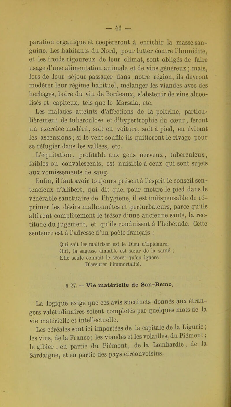 paralion organique ol coopéreront à enrichir la masse san- guine. Les habitants du Nord, pour lutter contre l'humidité, et les froids rigoureux de leur climat, sont obligés de faire usage d'une alimentation animale et de vins généreux ; mais, lors de leur séjour passager dans notre région, ils devront modérer leur régime habituel, mélanger les viandes avec des herbages, boire du vin de Bordeaux, s'abstenir de vins alcoo- lisés et capiteux, tels que le Marsala, etc. Les malades atteints d'affections de la poitrine, particu- lièrement de tuberculose et d'hypertrophie du cœur, feront un exercice modéré, soit en voiture, soit à pied, en évitant les ascensions ; si le vent souffle ils quitteront le rivage pour se réfugier dans les vallées, etc. L'équitation, profitable aux gens nerveux, tuberculeux, faibles ou convalescents, est nuisible à ceux qui sont sujets aux vomissements de sang. Enfin, ilfaut avoir toujours présent à l'esprit le conseil sen- tencieux d'Alibert, qui dit que, pour mettre le pied dans le vénérable sanctuaire de l'hygiène, il est indispensable de ré- primer les désirs malhonnêtes et perturbateurs, parce qu'ils altèrent complètement le trésor d'une ancienne santé, la rec- titude du jugement, et qu'ils conduisent à l'hébétude. Cette sentence est à l'adresse d'un poète français : Qui sait les maîtriser est le Dieu d'Epidaure. Oui, la sagesse aimable est sœur de la saulé ; Elle seule connaît le secret qu'on ignore D'assurer l'immorlalilé. 0 27. — Vie matérielle de San-Remo, La logique exige que ces avis succincts donnés aux étran- gers valétudinaires soient complétés par quelques mots de la vie matérielle et intellectuelle. Les céréales sont ici importées de la capitale de la Ligurie ; les vins, de la France ; les viandes et les volailles, du Piémont ; le gibier , en partie du Piémont, de la Lombardie, de la Sardaigne, et en partie des pays circonvoisins.