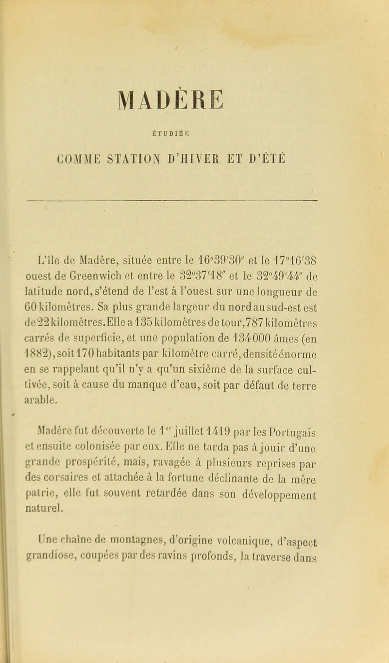 MADÈRE ÉTÜDIÉK COMME STATION D’HIVER ET D’ÉTÉ L’île de Madère, située entre le 16‘’39'30 et le I7‘’IG'38 ouest de Greenwich et entre le 3237'18 et le 3'2°W'44 de latitude nord,s’étend de l’est à l’ouest sur une longueur de 60 kilomètres. Sa plus grande largeur du nord au sud-est est de'22kilomètres.Ellea135kilomètres de tour,787kilomètres carrés de superficie, et une population de 134000 urnes (en 1882), soit 170 habitants par kilomètre carré, densité énorme en se rappelant qu’il n’y a qu’un sixième de la surface cul- tivée, soit à cause du manque d’eau, soit par défaut de terre arable. Madère fut découverte le I juillet 1419 par les Portugais et ensuite colonisée par eux. Elle ne tarda pas à jouir d’une grande prospérité, mais, ravagée à plusieurs reprises par des corsaires et attachée à la fortune déclinante de la mère patrie, elle fut souvent retardée dans son développement naturel. Une chaîne de montagnes, d’origine volcanique, d’aspect grandiose, coupées par des ravins [)rofonds, la traverse dans