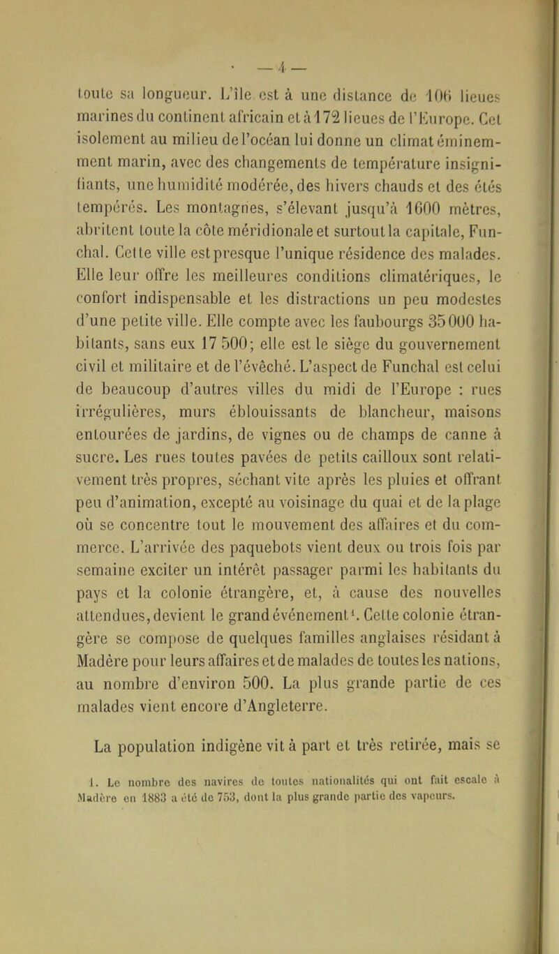 — 4.— toute sa longueur. L’île est à une distance de lOd lieues marinesdu continent africain età172 lieues de l’Kurope. Cet isolement au milieu de l’océan lui donne un climat éminem- ment marin, avec des changements de température insigni- (iants, une humidité modérée, des hivers chauds et des étés tempérés. Les montagnes, s’élevant jusqu’à 1000 mètres, abritent toute la côte méridionale et surtout la capitale, Fun- chal. Cette ville est presque l’unique résidence des malades. Elle leur offre les meilleures conditions climatériques, le confort indispensable et les distractions un peu modestes d’une petite ville. Elle compte avec les faubourgs 35000 ha- bitants, sans eux 17 500; elle est le siège du gouvernement civil et militaire et de l’évêché. L’aspect de Funchal est celui de beaucoup d’autres villes du midi de l’Europe : rues irrégulières, murs éblouissants de blancheur, maisons entourées de jardins, de vignes ou de champs de canne à sucre. Les rues toutes pavées de petits cailloux sont relati- vement très propres, séchant vite après les pluies et offrant peu d’animation, excepté au voisinage du quai et de la plage où se concentre tout le mouvement des affaires et du com- merce. L’arrivée des paquebots vient deux ou trois fois par semaine exciter un intérêt passager parmi les habitants du pays et la colonie étrangère, et, à cause des nouvelles attendues, devient le grand événement*. Cette colonie étran- gère se compose de quelques familles anglaises résidant à Madère pour leurs affaires et de malades de toutes les nations, au nombre d’environ 500. La plus grande partie de ces malades vient encore d’Angleterre. La population indigène vit à part et très retirée, mais se 1. Le nombre des navires de tonies nationalités qui ont fait escale à Madère en 1883 a été do 753, dont la plus grande partie des vapeurs.