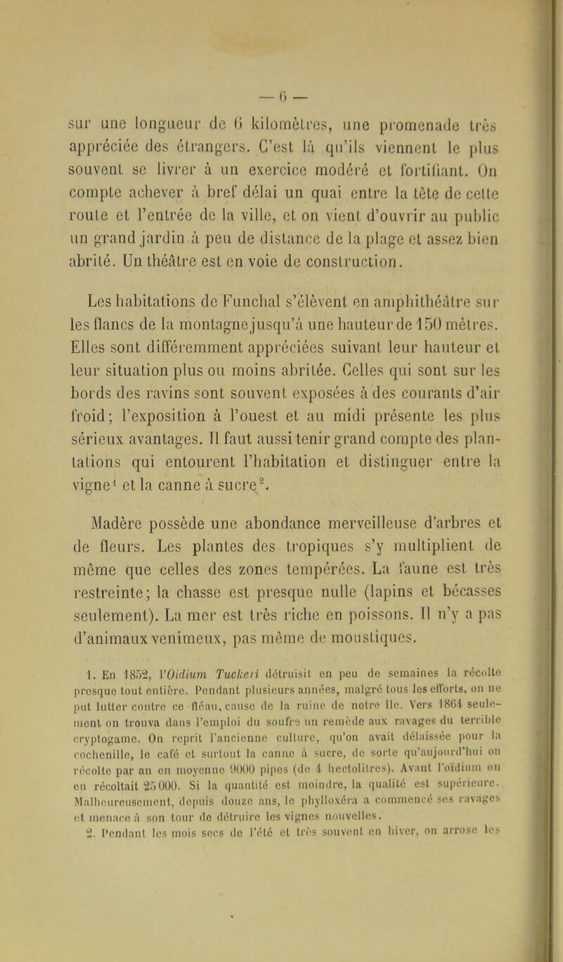 sur une longueur de (i kilomèlres, une promenade 1res appréciée des étrangers. C’est là qu’ils viennent le j)lus souvent se livrer à un exercice modéré et fortitiant. On compte achever à bref délai un quai entre la tête de celte route et l’entrée de la ville, et on vient d’ouvrir au pidjlic un grand jardin à peu de distance de la plage et assez bien abrité. Un théâtre est en voie de construction. Les habitations de Funchal s’élèvent en amphithéâtre sur les flancs de la montagne jusqu’à une hauteur de 150 mètres. Elles sont difféi'emment appréciées suivant leur hauteur et leur situation plus ou moins abritée. Celles qui sont sur les bords des ravins sont souvent exposées à des courants d’air froid; l’exposition à l’ouest et au midi présente les plus sérieux avantages. 11 faut aussi tenir grand compte des plan- tations qui entourent l’habitation et distinguer entre la vigne* et la canne à sucre^ Madère possède une abondance merveilleuse d’arbres et de fleurs. Les plantes des tropiques s’y multiplient de même que celles des zones tempérées. La faune est très restreinte; la chasse est presque nulle (lapins et bécasses seulement). La mer est très riche en poissons. Il n’y a pas d’animaux venimeux, pas môme de moustiques. 1. En 1852, Vüiclium Tuciceri détruisil en peu de semaines la recolle presque tout entière. Pendant plusieurs années, malgré tous losellorts, on no put lutter contre ce fléau, cause de la ruine de notre île. Vers 1801-seule- ment ou trouva dans l’emploi du soufre un remède aux ravages du terrible cryptogame. On reprit l’ancienne culture, qu’on avait délaissée pour la cochenille, le café cl surtout la canne à sucre, de sorte qu’aujuurd’Inii on récolte par an en moyenne IlOOÜ pipes (de \ hectolitres). Avant 1 oidiuiu on en récoltait 25000. Si la quantité est moindre, la ([ualilé est supérieure. Malheureusement, depuis douze ans, le phylloxéra a commencé scs ravages et menace à son tour de détruire les vignes nouvelles.
