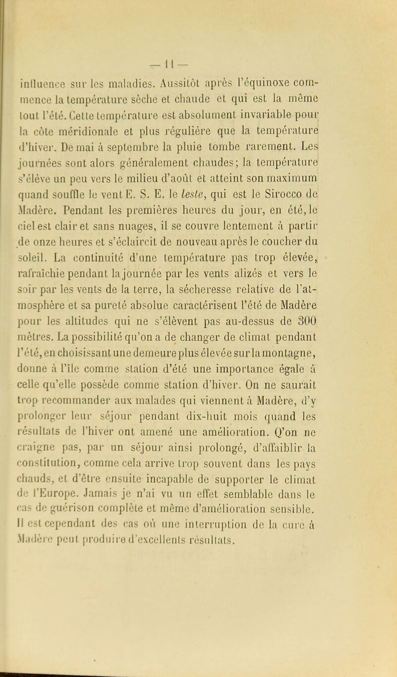 iniluonce sur les maladies. Aussilôt après l’équinoxe com- mence la température sèche et chaude et qui est la môme tout l’été. Cette température est absolument invariable pour la côte méridionale et plus j'égulière que la température d’hivei'. De mai à septembre la pluie tombe rarement. Les; journées sont alors généralement chaudes; la température s’élève un peu vers le milieu d’aoùt et atteint son maximum quand souffle le ventE. S. E. le leste, qui est le Sirocco de .Madère. Pendant les premières heures du jour, en été,le ciel est clairet sans nuages, il se couvre lentement cà partir de onze heures et s’éclaircit de nouveau après le coucher du soleil. La continuité d’une température pas trop élevée, rafraîchie pendant la journée par les vents alizés et vers le soir par les vents de la terre, la sécheresse relative de l’at- mosphère et sa pureté absolue caractérisent l’été de Madère pour les altitudes qui ne s’élèvent pas au-dessus de 300 mètres. La possibilité qu’on a de changer de climat pendant l’été, en choisissant une demeure plus élevée sur la montagne, donne à l’île comme station d’été une importance égale a celle qu’elle possède comme station d’hiver. On ne saurait trop recommander aux malades qui viennent à Madère, d’y prolonger leur séjour pendant dix-huit mois quand les résultats de l’hiver ont amené une amélioration. Q’on ne craigne pas, par un séjour ainsi prolongé, d’affaiblir la constitution, comme cela arrive trop souvent dans les pays chauds, et d’être ensuite incapable de supporter le climat de l’Europe, .lamais je n’ai vu un effet semblable dans le cas de guérison complète et même d’amélioration sensible. Il est cependant des cas où une interruption de la cure à Madère peut produire d’excellents résultats.