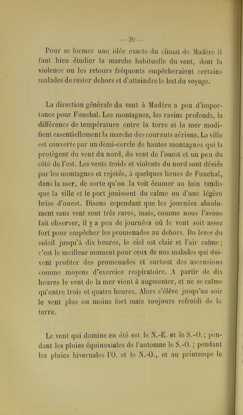 ^ -20 - Pour SC l'onncr une idée exaclc du cliiuaL de Madère il l'aul, bien étudier la marche habiluellc du vent, dont la violence ou les retours fréquents empêcheraient certains malades de rester dehors et d’atteindre le but du voyage. La direction générale du vent à Madère a peu d’impor- tance pour Funchal. Les montagnes, les ravins profonds, la différence de température entre la terre et la mer modi- fient essentiellement la marche des courants aériens. La ville est couverte par un demi-cercle de hautes montagnes qui la protègent du vent du nord, du vent de l’ouest et un peu du côté de l’est. Les vents froids et violents du nord sont déviés par les montagnes et rejetés, à quelques lieues de Funchal, dans la mer, de sorte qu’on la voit écumer au loin tandis que la ville et le port jouissent du calme ou d’une légère brise d’ouest. Disons cependant que les journées absolu- ment sans vent sont très rares, mais, comme nous l’avons fait observer, il y a peu de journées où le vent soit assez fort pour empêcher les promenades au dehors. Du lever du soleil jusqu’à dix heures, le ciel est clair et l’air calme; c’est le meilleur moment pour ceux de nos malades qui doi- vent profiter des promenades et surtout des ascensions comme moyens d’exercice respiratoire. A partir de dix heures le vent de la mer vient à augmenter, et ne se calme qu’entre trois et (quatre heures. Alors s’élève jusqu’au soir le vent plus ou moins fort mais toujours refroidi de la terre. Le vent qui domine en été est le N.-E. et le S.-Ü.; pen- dant les pluies équinoxiales de l’automne le S.-O. ; pendant les pluies hivernales l’O. et le N.-O., et au printemps le