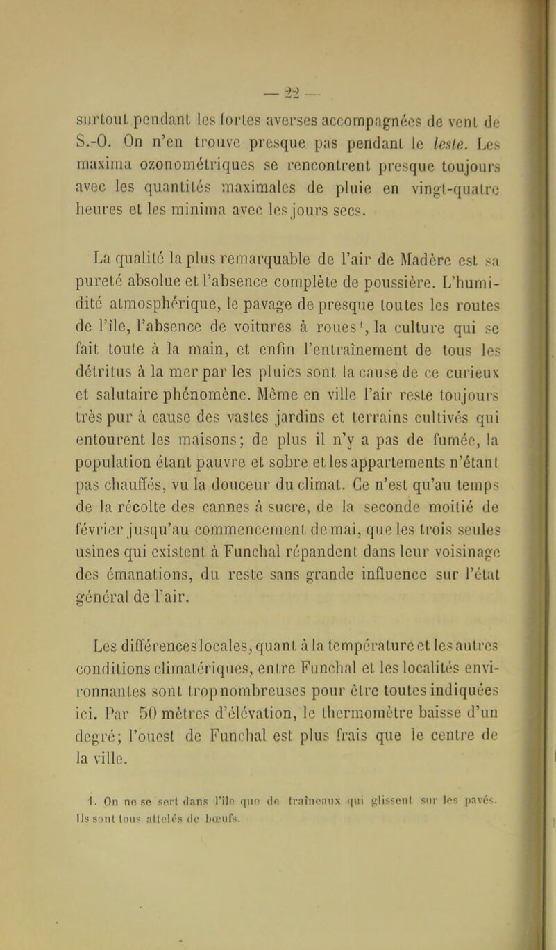 SlirLoul, pendant les fortes averses accompagnées de vent de S.-O. On n’en trouve presque pas pendant le leste. Les maxima ozonométriques se rencontrent presque toujours avec les quantités maximales de pluie en vingt-quatre heures et les minima avec les jours secs. La qualité la plus remarquable de l’air de Madère est sa pureté absolue et l’absence complète de poussière. L’humi- dité atmosphérique, le pavage de presque toutes les routes de l’île, l’absence de voitures à roues^la culture qui se fait toute à la main, et enfin l’entraînement de tous les détritus à la mer par les pluies sont la cause de ce curieux et salutaire phénomène. Même en ville l’air reste toujours très pur à cause des vastes jardins et terrains cultivés qui entourent les maisons; de plus il n’y a pas de fumée, la population étant pauvre et sobre et les appartements n’étant pas chauffés, vu la douceur du climat. Ce n’est qu’au temps de la récolte des cannes i\ sucre, de la seconde moitié de février jusqu’au commencement de mai, que les trois seules usines qui existent à Funchal répandent dans leur voisinage des émanations, du reste sans grande influence sur l’étal général de l’air. Les différences locales, quant à la température et les autres conditions climatériques, entre Funchal et les localités envi- l’onnantes sont trop nombreuses pour être toutes indiquées ici. Par 50 mètres d’élévation, le thermomètre baisse d’un degré; l’ouest de Funchal est plus frais que le centre de la ville. 1. On nn Rfi sert dans l'îlo qiio do traînoanx i|ui glissoni sur les pavés. Ils sont tons nltclés île liœiifs.
