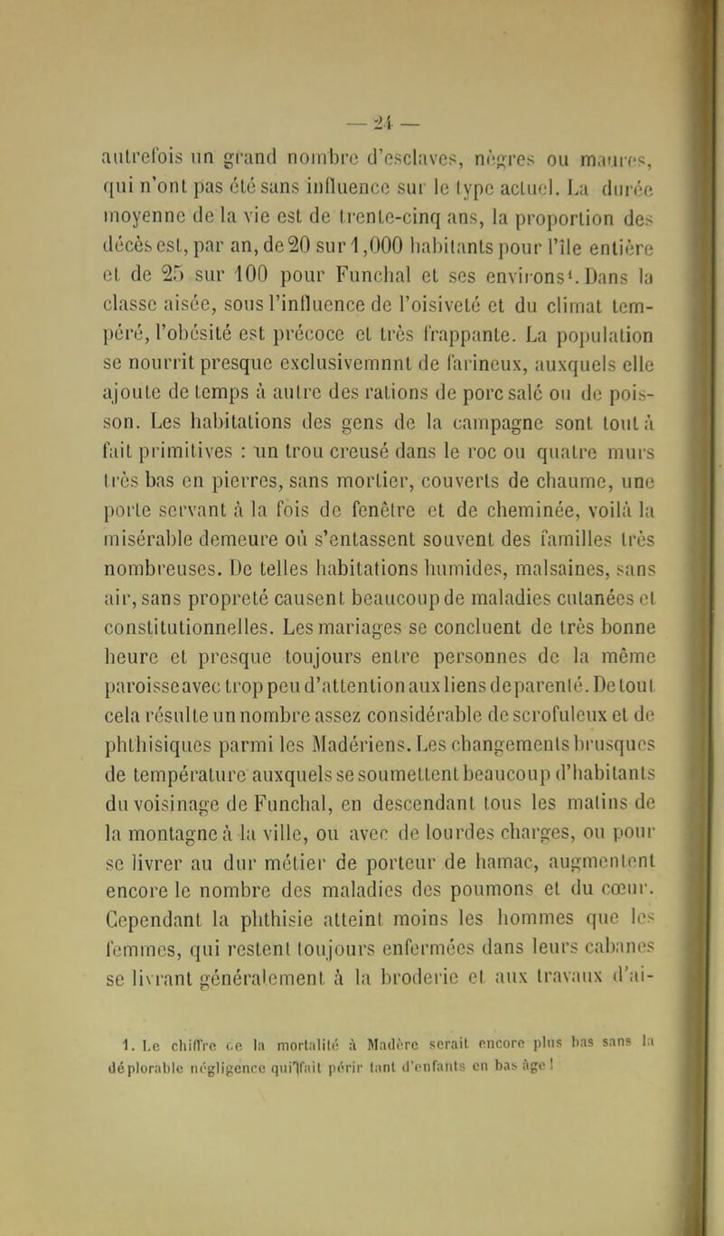 aiilrelbis nn grand nombre d’esclavcs!, nrgres ou maure?, qui n’onl pas élé sans innuencc sur le lypc actuel. La durée moyenne de la vie est de trente-cinq ans, la proportion des décès est, par an, de 20 sur 1,000 habitants pour l’île entière et de 2r> sur 100 pour Funchal et scs environs^. Dans la classe aisée, sous rinllucnce de l’oisiveté et du climat tem- péré, l’obésité est précoce et très frappante. La population se nourrit presque exclusivemnnt de farineux, auxquels elle ajoute de temps à autre des rations de porc salé ou de pois- son. Les habitations des gens de la campagne .sont tout à fait primitives : im trou creusé dans le roc ou quatre murs très bas en pierres, sans mortier, couverts de chaume, une porte servant à la fois de fenêtre et de cheminée, voilà la misérable demeure où s’entassent souvent des familles très nombreuses. De telles habitations humides, malsaines, sans air, sans propreté causent beaucoup de maladies cutanées et constitutionnelles. Les mariages se concluent de très bonne heure et presque toujours entre personnes de la même paroisseavec trop peu d’attention aux liens deparenlé. De tout cela résulte un nombre assez considérable de scrofuleux et de phthisiques parmi les Madériens. Les changements brusques de température auxquels se soumettent beaucoup d’habitants du voisinage de Funchal, en descendant tous les malins de la montagne à la ville, ou avec de lourdes charges, ou pour se livrer au dur métier de porteur de hamac, angmcnlenl encore le nombre des maladies des poumons et du cœur. Cependant la phthisie atteint moins les hommes que les femmes, qui restent toujours enfermées dans leurs cabanes se livrant généralement à la broderie et aux travaux d’ai- 1. Le chiffre c.e l:i mortalité à Madère sérail encore plus bas sans la déploral)lc négligence quilfait périr tant (l'enfanls en bas âge !