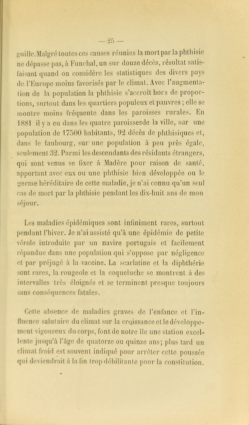 fiiiille.Malgré tonies ces causes réunies la mortpar laphlliisie ne dépasse pas, à Funchal, un sur douze décès, résultal salis- l'aisanl quand on considère les statistiques des divers pays de l’Kurope moins favorisés par le climat. Avec l’augmenla- lion de la population la phthisie s’accroît hors de propor- tions, surtout dans les quartiers populeux et pauvres ; elle se montre moins fréquente dans les paroisses rurales. En 1881 il y a eu dans les quatre paroissesde la ville, sur une population de 17500 habitants, 92 décès de phthisiques et, dans le faubourg, sur une population à peu près égale, seulement 32. Parmi les descendants des résidants étrangers, qui sont venus se fixer à Madère pour raison de santé, apportant avec eux ou une phthisie bien développée ou le germe héréditaire de cette maladie, je n’ai connu qu’un seul cas de mort par la phthisie pendant les dix-huit ans de mon séjour. Les maladies épidémiques sont infiniment rares, surtout pendant l’hiver. Je n’ai assisté qu’à une épidémie de petite vérole introduite par un navire portugais et facilement répandue dans une population qui s’oppose par négligence et par préjugé à la vaccine. La scarlatine et la diphthérie .sont rares, la rougeole et la coqueluche se montrent à des intervalles très éloignés et se terminent presque toujours sans conséquences fatales. Celle absence de maladies graves de l’enfance et l’in- fluence salutaire du climat sur la croissance et ledévcloppe- rnent vigoureux du corps, font de notre Ile une station excel- lente jusqu’à l’àge de quatorze ou quinze ans; plus tard un climat froid est souvent indiqué pour arrêter cette poussée qui deviendrait à la fin Irof» déhililanle pour la constitution.