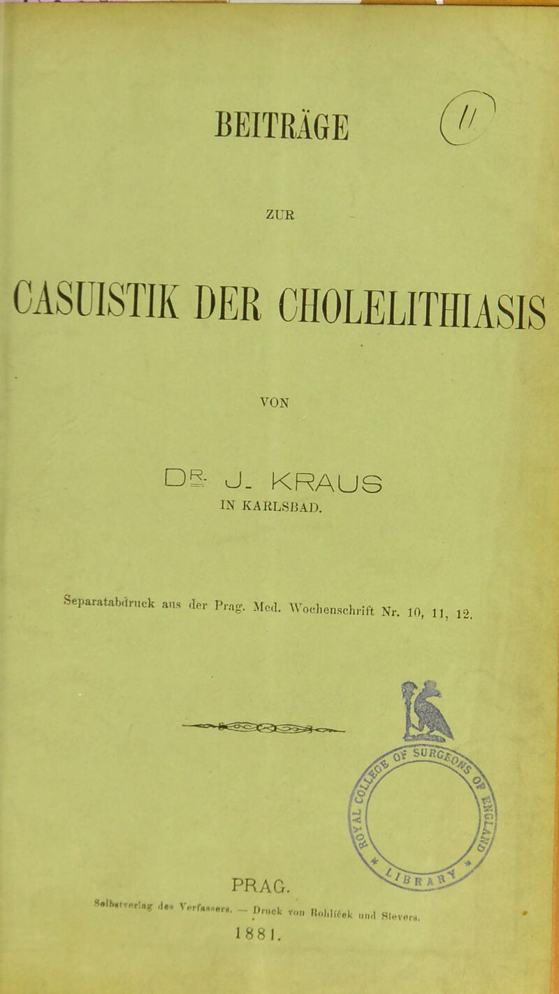 BEITRÄGE (j! ZUR CASÜISTJK DER CHOLELITHIASIS VON DS- J. KRAUS IN KARLSBAD. Separatabdrnck ans P.no-. Afcl. Wochenschrift Nr. 10, 11 12. S»lbttv«r!iiif ,le< V..rf»,. PRAG. - Druck VOM nnhlifek ,.,„1 HI..vb,h. 1881.