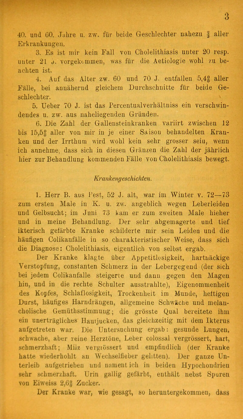 40. und GO. Jahre ii. zw. für beide Geschlechter nahezu § aller Erkraukuugen, 3. Es ist mir kein Fall von Cholelithiasis unter 20 resp. unter 21 o. vorgekommen, was für die Aetiologie wohl zu be- achten ist. 4. Auf das Alter zw. 60 und 70 J. entfallen 5,4g aller Fälle, bei annähernd gleichem Durchschnitte für beide Ge- schlechter. 5. Ueber 70 J. ist das Percentualverhältniss ein verschwin- dendes u. zw. aus naheliegenden Gründen. 6. Die Zahl der Gallensteiukranken variirt zwischen 12 bis 15,5g aller von mir in je einer Saison behandelten Kran- ken und der Irrthum wird wohl kein sehr grosser seiu, wenn ich annehme, dass sich in diesen Glänzen die Zahl der jährlich hier zur Behandlung kommenden Fälle von Cholelithiasis bewegt. Krankengeschichten. 1. Herr B. aus l'est, 52 J. alt, war im Winter v. 72—73 zum ersten Male in K. u. zw. angeblich wegen Leberleiden und Gelbsucht; im Juni 73 kam er zum zweiten Male hieher und in meine Behandlung. Der sehr abgemagerte und tief ikterisch gefärbte Kranke schilderte mir sein Leiden und die häufigen Colikanfälle in so charakteristischer Weise, dass sich die Diagnose: Cholelithiasis, eigentlich von selbst ergab. Der Kranke klagte übei- Appetitlosigkeit, hartnäckige Verstopfung, constanten Schmerz in der Lebergegend (der sich bei jedem Colikanfälle steigerte und dann gegen den Magen hin, und in die rechte Schulter ausstrahlte), Eigenommenheit des Kopfes, Schlaflosigkeit, Trockenheit im Munde, heftigen Durst, häufiges Harndräugen, allgemeine Schwäche und melan- cholische Gemüthsstimmuug; die grösste Qual bereitete ihm ein unerträgliches Hautjucken, das gleichzeitig mit dem Ikterus aufgetreten war. Die Untersuchung ergab: gesunde Lungen, schwache, aber leiue Herztöne, Leber colossal vergrössert, hart, schmerzhaft; Milz vergiössert und empfiudlich (der Kranke hatte wiederhohlt au Wechselfieber gelitten). Der ganze Un- terleib aufgetrieben und naraent ich in beiden Hypochondrien sehr schmerzhaft. Urin gallig gefärbt, enthält nebst Spuren von Eiweiss 2,6g Zucker. Der Kranke war, wie gesagt, so heruntergekommen, dass