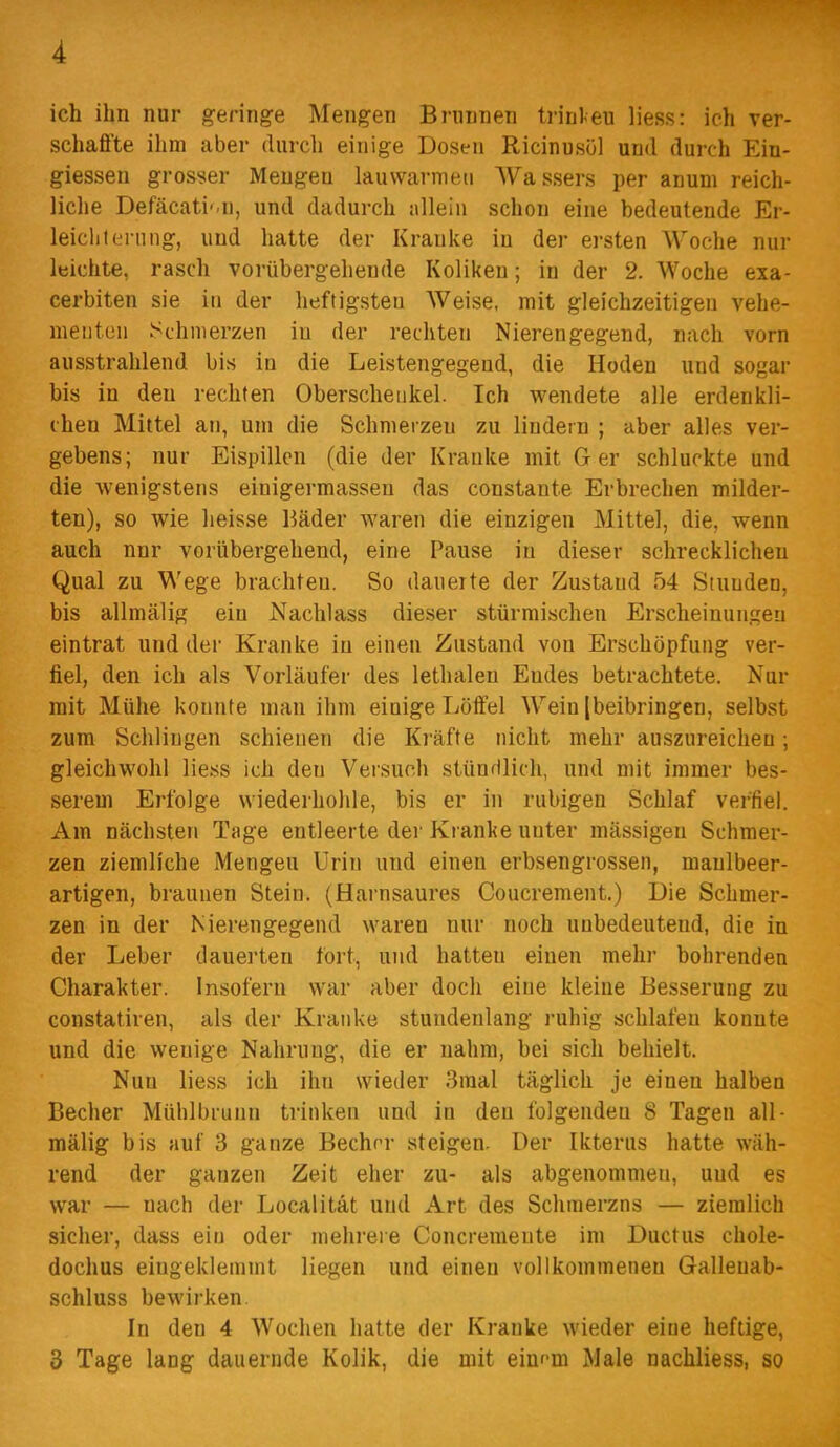 A ich ihn nur geringe Mengen Biiinnen trinl-eu liess: ich ver- schaffte ihm aber durch einige Dosen Ricinusöl und durch Ein- giessen grosser Mengen lauwarmen Wassers per anum reich- liche Defäcati'.n, und dadurch «Hein schon eine bedeutende Er- leichterung, und hatte der Kranke in der ersten Woche nur leichte, rasch vorübergehende Koliken; in der 2. Woche exa- cerbiten sie in der heftigsten Weise, mit gleichzeitigen vehe- menten Schmerzen in der rechten Nierengegend, nach vorn ausstrahlend bis in die Leistengegend, die Hoden und sogar bis in den rechten Oberschenkel. Ich wendete alle erdenkli- chen Mittel an, um die Schmerzen zu lindern ; aber alles ver- gebens; nur Eispillcn (die der Kranke mit Ger schluckte und die wenigstens einigermassen das constante Erbrechen milder- ten), so wie lieisse Bäder waren die einzigen Mittel, die, wenn auch nnr vorübergehend, eine Pause in dieser schrecklichen Qual zu Wege brachten. So dauerte der Zustand 54 Stunden, bis allmälig ein Nachlass dieser stürmischen Erscheinungen eintrat und der Kranke in einen Zustand von Erschöpfung ver- fiel, den ich als Vorläufer des lethalen Endes betrachtete. Nur mit Mühe konnte man ihm einige Löffel Wein [beibringen, selbst zum Schlingen schienen die Kräfte nicht mehr auszureichen •, gleichwohl liess ich den Veisuoh stünrilich, und mit immer bes- serem Erfolge wiederhohle, bis er in ruhigen Schlaf verfiel. Am nächsten Tage entleerte der Ki anke unter mässigen Schmer- zen ziemliche Mengen Urin und einen erbsengrossen, manlbeer- artigen, braunen Stein. (Harnsaures Coucrement.) Die Schmer- zen in der Nierengegend waren nur noch unbedeutend, die in der Leber dauerten fort, und hatten einen mehr bohrenden Charakter. Insofern war aber doch eine kleine Besserung zu constatiren, als der Kranke stundenlang ruhig schlafen konnte und die wenige Nahrung, die er nahm, hei sich behielt. Nun liess ich ihn wieder 3raal täglich je einen halben Becher Mühlbrunn trinken und in den folgenden 8 Tagen all- mälig bis auf 3 ganze Becher steigen. Der Ikterus hatte wäh- rend der ganzen Zeit eher zu- als abgenommen, und es war — nach der Localität und Art des Schmerzns — ziemlich sicher, dass ein oder mehrere Concremente im Ductus chole- dochus eingeklemmt liegen und einen vollkommenen Gallenab- schluss bewirken In den 4 Wochen hatte der Kranke wieder eiue heftige, 3 Tage lang dauernde Kolik, die mit eluf-m Male nachliess, so