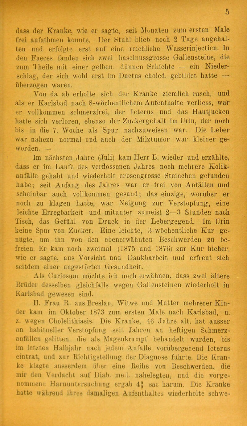 (lass der Kranke, wie er sagte, seit Jlonateu zum ersten Male frei autathnien konnte. Der Stuhl blieb noch 2 Tage angehal- ten und erfolgte erst auf eine i-eichliche Wasserinjecticn. In den Faeces fanden sich zwei liaselnussgrosse Gallensteine, die zum 1 heile mit einer gelben, dünnen Schichte — ein Nieder- schlag, der sich wohl erst im Ductus choled. gebildet hatte — überzogen waren. Von da ab erholte sich der Kranke ziemlich rasch, und als er Karlsbad nach 8-wöchentlichem Aufenthalte verliess, war er vollkommen schmerzfrei, der Icterus und das Hautjucken hatte sich verloren, ebenso der Zuckergehalt im Urin, der noch bis in die 7. Woche als Spur nachzuweisen war. Die Leber war nahezu normal und auch der Milztumor war kleiner ge- worden. — Im nächsten Jahre (Juli) kam Herr E. wieder und erzählte, dass er im Laufe des verflossenen Jahres noch mehrere Kolik- anfälle gehabt und wiederholt erbsengrosse Steincheu gefunden habe; seit Anfang des Jahres war er frei von Anfällen und scheinbar auch vollkommen gesund; das einzige, worüber er noch zu klagen hatbe, war Neigung zur Verstopfung, eine leichte Erregbarkeit und mitunter zumeist 2—3 Stunden nach Tisch, das Gefühl von Druck in der Lebergegend. Im Urin keine Spur von Zucker. Eine leichte, 3-wöchentliche Kur ge- nügte, um ihn von den ebenerwähnten Beschwerden zu be- freien. Er kam noch zweimal (1875 und 1876) zur Kur hieher, wie er sagte, aus Vorsicht und iJankbarbeit uud erfreut sich seitdem einer ungestörten Gesundheit. Als Curiosum möchte ich noch erwähnen, dass zwei ältere Brüder desselben gleichfalls wegen Galleusteiuen wiederholt in Karlsbad gewesen sind. II. Frau R. aus Breslau, Witwe und Mutter mehrerer Kin- der kam im Oktober 1873 zum ersten Male nach Karlsbad, u. z. wegen Cholelithiasis. Die Kranke, 46 Jahre alt, hat ausser an habitueller Verstopfung seit Jahren an heftigen Schraerz- anfällen gelitten, die als Magenkrampf behandelt wurden, bis im letzten Halbjahr nach jedem Aufalle vorübergehend Icterus eintrat, und zur Richtigstellung der Diagno.se führte. Die Kran- ke klagte ausserdem über eine Reihe von Beschwerden, die mir den Verdacht auf Diah. me.l. nahelegteu, und die vorge- nommene Harnuntersuchung ergab 4g sac harum. Die Kranke hatte während ihres damaligen Aufenthaltes wiederholte schwe-