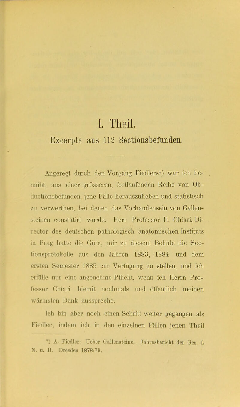 I. Theil. Excerpte aus 112 Sectionsbefunden. Angeregt cliiich den Vorgang Fiedlers*) war ich be- müht, aus einer grösseren, fortlaufenden Reihe von Ob- ductionsbefunden, jene Fälle herauszuheben und statistisch zu verwerthen, bei denen das Vorhandensein von Gallen- steinen constatirt wurde. Herr Professor H. Chiari, Di- rector des deutschen pathologisch anatomischen histituts in Prag hatte die Güte, mir zu diesem Behufe die Sec- tionsprotokolle aus den Jahren 1883, 1884 und dem ersten Semester 1885 zur Verfügung zu stellen, und ich erfülle nur eine angenehme Pflicht, wenn ich Herrn Pro- fessor Chiari hiemit nochmals und öffentUch meinen wärmsten Dank ausspreche. Ich bin aber noch einen Schritt weiter gegangen als Fiedler, indem ich in den einzelnen Fällen jenen Theil *) A. Fiedler: Ueber Gallensteine. Jahresbericht der Ges. f. N. n. H. Dresden 1878/7».