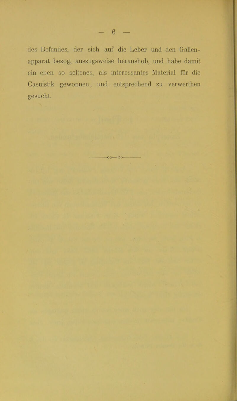 des Befundes, der sich auf die Leber und den Gallen- apparat bezog, auszugsweise heraushob, und habe damit ein eben so seltenes, als interessantes Material für die CasuisLik gewonnen, und entsprechend zu verwerthen gesucht.