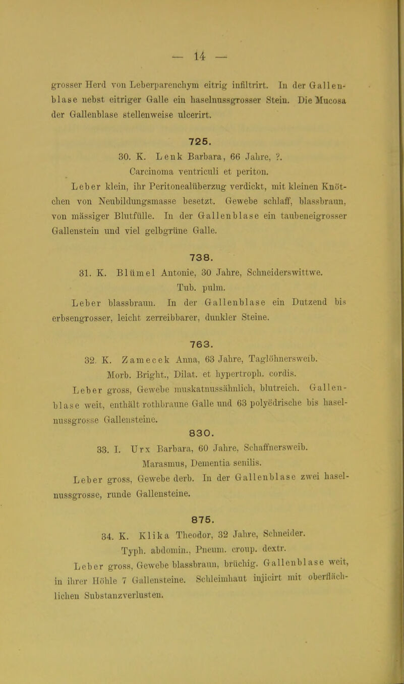 grosser Plevd von Leberparenchym eitrig infiltrirt. In der Galleu- blase nebst eitriger Galle ein haselmissgrosser Stein. Die Mucosa der Gallenblase stellenweise ulcerirt. 725. 30. K. Lenk Barbara, 66 Jabre, ?. Carcinoma ventriculi et periton. Leber klein, ihr Peritonealüberziig verdickt, mit kleinen Knöt- chen von Neubildungsmasse besetzt. Gewebe schlaff, blassbraun, von massiger Blutfülle. In der Gallenblase ein taubeneigrosser Gallenstein und viel gelbgrüne Galle. 738. 31. K. Blümel Antonie, 30 Jahre, Schneiderswittwe. Tub. pulm. Leber blassbrauu. In der Gallenblase ein Dutzend bis erbsengrosser, leicht zeiTeibbarer, dunkler Steine. 763. 82. K. Zamecek Anna, 63 Jahre, Taglohnersweib. Morb. Bright., Dilat. et hyi)ertroph. cordis. Leber gross, GeAvebe muskatnussähnlich, blutreich. Gallen- blase weit, enthält rothbraune Galle und 63 polyedi-ische bis hasel- nussgrcsse Galleusteine. 830. 33. L Urx Barbara, 60 Jahre, Schaffnersweib. Marasmus, Dementia senilis. Leber gross, Gewebe derb. In der Gallenblase zwei hasel- nussgrosse, runde Gallensteine. 875. 34. K. Klika Theodor, 32 Jahre, Schneider. Typh. abdomin., Pneum. croup. de.xtr. Leber gross, Gewebe blassbraun, brüchig. Gallenblase weit, in ihrer Höhle 7 Gallensteine. Schleimhaut iujicirt mit oberfläch- lichen Substanzverlusten.