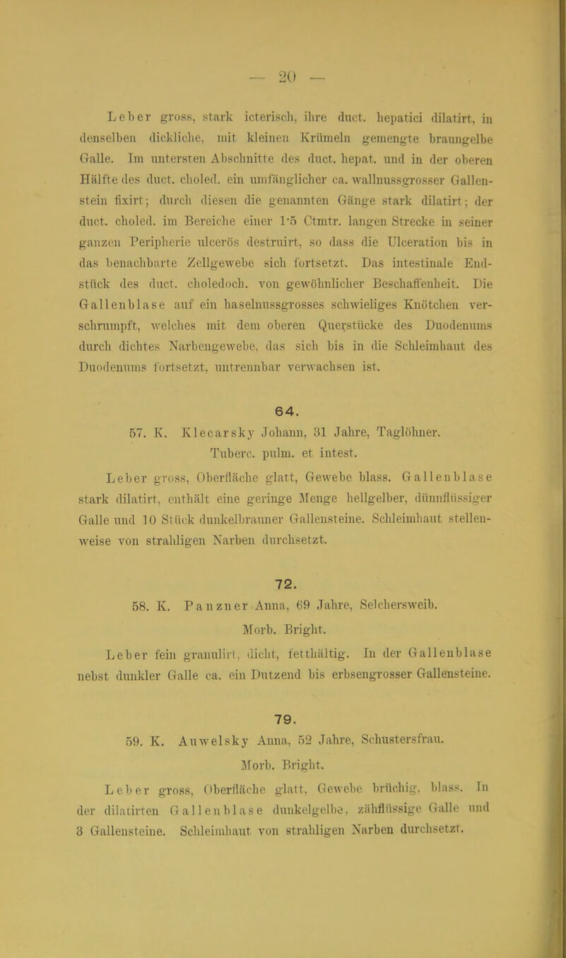 Leber gross, stark icterisdi, ilire duct. liepatici dilatirt, in denselben dickliche, mit kleinen Krümeln gemengte braungelbe Galle. Im untersten Abschnitte des dnct. hepat. und in der oberen Hälfte des duct. clioled. ein umfänglicher ca. wallnussgrosser Gallen- stein fixirt; durch diesen die genannten Gänge stark dilatirt; der duct. choled. im Bereiche einer 1-5 Ctmtr. langen Strecke in seiner ganzen Peripherie ulcerös destruirt, so dass die Ulceration bis in das benachbarte Zellgewebe sich fortsetzt. Das intestinale End- stück des duct. choledoch. von gewöhnlicher Beschafieuheit. Die Gallenblase auf ein haselnussgrosses schwieliges Knötchen rer- schrnmpft, welches mit dem oberen Quevstücke des Duodenums durch dichtes Narbengewebe, das sicli bis in die Schleimhaut des Duodenums iortsetzt, untrennbar verwachsen ist. 64. 57. K. Klecarsky Johann, 31 Jahre, Taglöhner. Tuberc. pulm. et intest. Leber gross, Oberfläche glatt, Gewebe blass, Gallenblase stark dilatirt, enthält eine geringe llenge hellgelber, dünnflüssiger Galle luul 10 Stück dunicelbramier Gallensteine. Schleimhaut stellen- weise von strahligen Narben durchsetzt. 72. 58. K. Panzner Anna, 69 Jahre, Selchersweib. Morb. Bright. Leber fein granulirl, dicht, fetthaltig. Li der Galleublase nebst dunkler Galle ca. ein Dutzend bis erbsengrosser Gallensteine. 79. 59. K. Auwelsky Anna, 52 Jahre, Schustersfrau, jrorb. Bright. Leber gross, Oberfläche glatt, Gewebe brüchig, blass. Tu der dilatirten Gallenblase dunkelgelbo, zäliflüssige Galle und 3 Gallensteine. Schleindiaut von strahligen Narben durchsetzt.