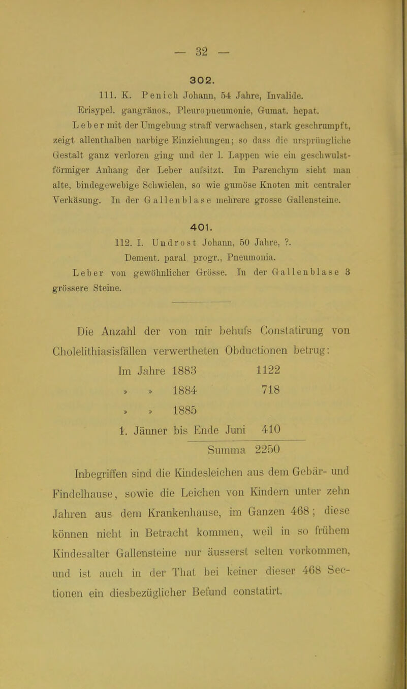 302. III. K. Pen ich Johann, 54 Jahre, Invalide. Erisypel. gangränös., Pleuropneumonie, Gumat. hepat. Leher mit der Umgebung straff verwachsen, stark geschrumpft, zeigt allenthalben narbige Einziehungen; so das« die ursprihiglielie »iestalt ganz verloren ging und der 1. Lappen wie ein geschwulst- förmiger Anhang der Leber aufsitzt. Im Parenchjnn sieht man alte, bindegewebige Schwielen, so wie gumüse Knoten mit centraler Verkäsung. In der Gallenblase mehrere grosse Gallensteine. 401. 112. I. Uudrost Johaiui, 50 Jahre, ?. Dement, paral. progr., Pneumouia. Leber von gewöhnlicher Grösse. In der Gallenblase 3 grössere Steine. Die Anzahl der von mir beliuls Conslatirung von Gholelitliiasisfällen verwertheten Obductionen betrug: Im Jahre 1883 1122 1884 718 » » 1885 1. Jämier bis Ende Juni 410 Summa 2250 Inbegriffen sind die Kindesleichen aus dem Gebär- und Findelhause, sowie die Leichen von Kindern unter zelm Jahren aus dem Krankenhause, im Ganzen 468 ; diese können nicht in Betracht kommen, weil in so frühem Kindesalter Gallensteine nur äusserst selten vorkommen, und ist auch in der Thal bei keiner dieser 468 Sec- tionen ein diesbezüglicher Befund constatirt.