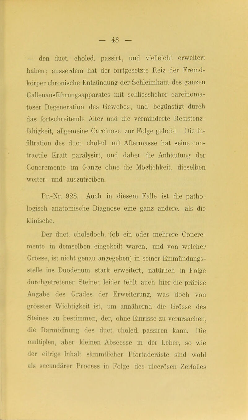 — den duct. choled. passirt, und vielleicht erweitert haben; ausserdem hat der fortgesetzte Reiz der Fremd- körper chronische Entzündung der Schleimhaut des ganzen Gallenausfiihrungsapparates mit scliliesslicher carcinoma- töser Degeneration des Gewebes, und begünstigt durch das fortschreitende Alter und die verminderte Resistenz- fähigkeit, allgemeine Carcinose zur Folge gehabt. Die In- filtration des duct. choled. mit Aftermasse hat seine con- tractile Kraft paralysirt, und daher die Anhäufung der Concremente im Gange oline die Möglichkeit, dieselben weiter- und auszutreiben. Pr.-Nr. 928. Auch in diesem Falle ist die patho- logisch anatomische Diagnose eine ganz andere, als die khnische. Der duct. choledoch, (ob ein oder mehrere Concre- mente in demselben eingekeilt waren, und von welcher Grösse, ist nicht genau angegeben) in seiner Einmündungs- stelle ins Duodenum stark erweitert, natürlich in Folge durchgetretener Steine; leider fehlt auch hier die präcise Angabe des Grades der Erweiterung, was doch von grösster Wichtigkeit ist, um annähernd die Grösse des Steines zu bestimmen, der, ohne Einrisse zu verursachen, die Darmöllhung des duct. choled. passiren kann. Die multiplen, aber kleinen Abscesse in der Leber, so wie der eitrige Inhalt sämmtlicher Pfortaderäste sind wolil als secundärer Proce.ss in Folge des ulcerösen Zerfalles