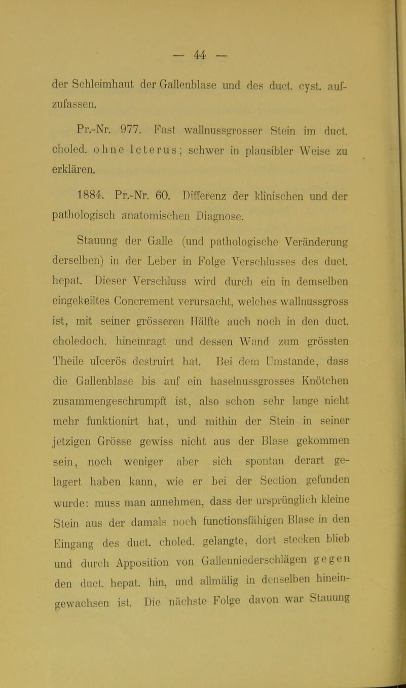 der Schleimhaut der Gallenblase und des duct. cyst. auf- zufassen. Pr.-Nr, 977. Fast wallnussgrosser Stein im duct. choled. ohne Icterus; schwer in plausibler Weise zu erklären. 1884. Pr.-Nr. 60. DifTerenz der klinischen und der pathologisch anatomischen Diagnose. Stauung der Galle (und pathologische Veränderung derselben) in der Leber in Folge Verschlusses des duct. hepat. Dieser Verschluss wird durch ein in demselben eingekeiltes Concrement verursacht, welches wallnussgross ist, mit seiner grösseren Hälfte auch noch in den duct. choledoch. hineinragt und dessen Wand zum grössten Theile uicerös destruirt hat. Bei dem Umstände, dass die Gallenblase bis auf ein haselnussgrosses Knötchen zusammengeschrumpft ist, also schon sehr lange niclit mehr funktionirt hat, und mithin der Stein in seiner jetzigen Grösse gewiss nicht aus der Blase gekommen sein, noch weniger aber sich spontan derart ge- lagert haben kann, wie er bei der Section gefunden wurde: muss man annehmen, dass der m-sprünglich kleine Stein aus der damals noch functionsfähigen Blase in den Eingang des duct. choled. gelangte, dort stecken blieb und durch Apposition von Gallenniederschlägen gegen den duct. hepat. hin, und allmälig in denselben hinein- ,'achsen ist. Die nächste Folge davon wai' Stauung gew