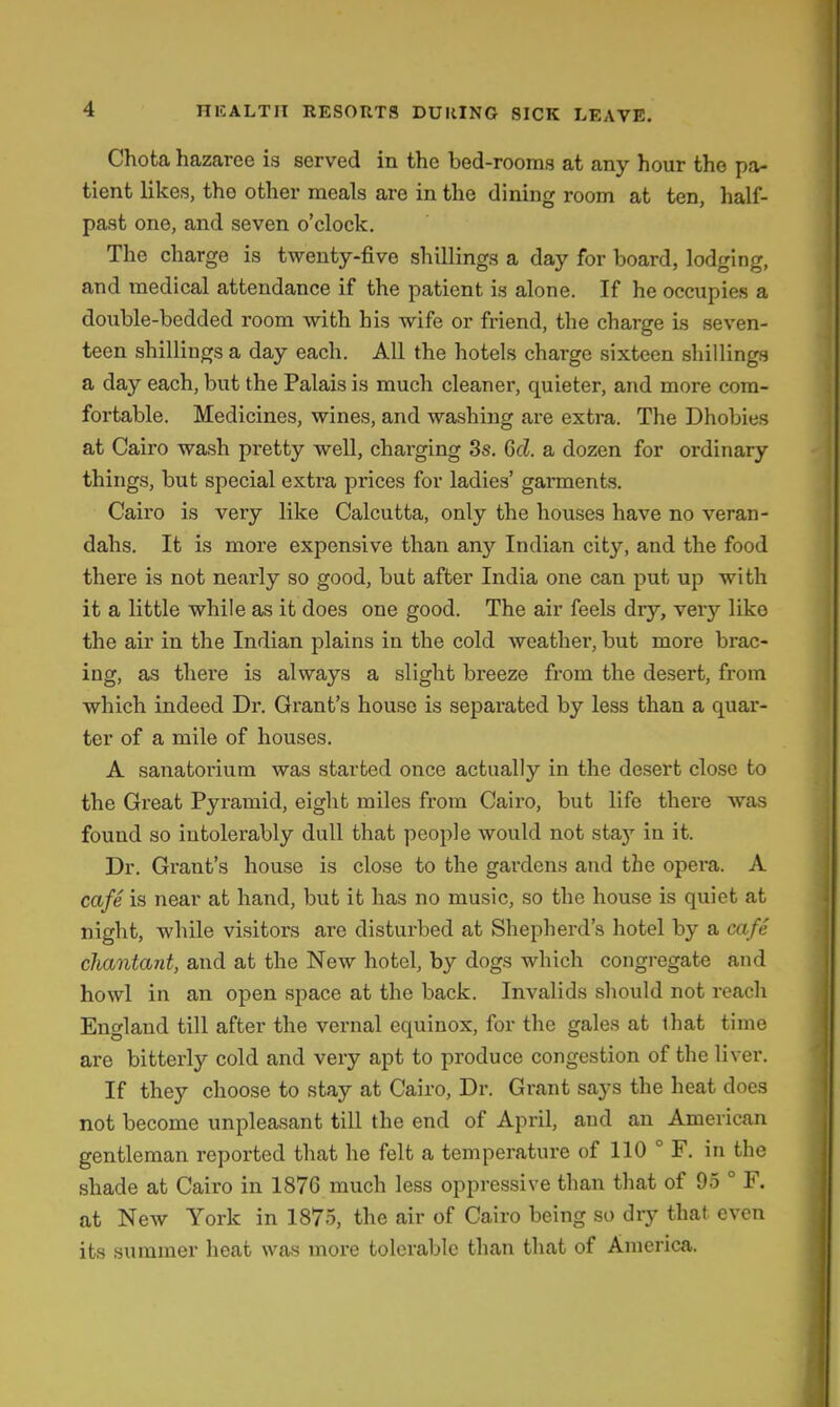 Chota hazaree is served in the bed-rooms at any hour the pa- tient likes, the other meals are in the dining room at ten, half- past one, and seven o'clock. The charge is twenty-five shillings a day for board, lodging, and medical attendance if the patient is alone. If he occupies a double-bedded room with his wife or friend, the charge Is seven- teen shillings a day each. All the hotels charge sixteen shillings a day each, but the Palais is much cleaner, quieter, and more com- foi'table. Medicines, wines, and washing are extra. The Dhobies at Cairo wash pretty well, charging 3s. Qcl. a dozen for ordinary things, but special extra prices for ladies' garments. Cairo is very like Calcutta, only the houses have no veran- dahs. It is more expensive than any Indian city, and the food there is not nearly so good, but after India one can put up with it a little while as it does one good. The air feels dry, very like the air in the Indian plains in the cold weather, but more brac- ing, as thei'e is always a slight breeze from the desert, from which indeed Dr. Gi'ant's house is separated by less than a quar- ter of a mile of houses. A sanatorium was started once actually in the desert close to the Great Pyramid, eight miles from Cairo, but life there was found so intolerably dull that people would not staj' in it. Dr. Grant's house is close to the gardens and the opera. A cafe is near at hand, but it has no music, so the house is quiet at night, while visitors are disturbed at Shepherd's hotel by a cafe cliantant, and at the New hotel, by dogs which congregate and howl in an open space at the back. Invalids should not reach England till after the vernal equinox, for the gales at that time are bitterly cold and very apt to produce congestion of the liver. If they choose to stay at Cairo, Dr. Grant says the heat does not become unpleasant tiU the end of April, and an American gentleman reported that he felt a temperature of 110 ° F. in the shade at Cairo in 1876 much less oppressive than that of 95 ° F. at New York in 1875, the air of Cairo being so dry that, even its summer heat was more tolerable than that of America.