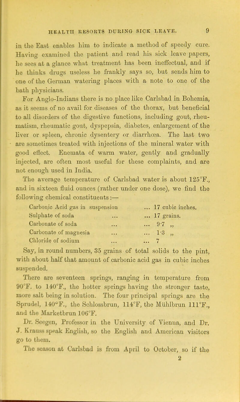 in the East enables him to indicate a method of speedy cure. Having examined the patient and read his sick leave papers, he sees at a glance what treatment has been ineffectual, and if he thinks drugs useless he frankly says so, but sends him to one of the German watering places with a note to one of the bath physicians. For Anglo-Indians there is no place like Carlsbad in Bohemia, as it seems of no avail for diseases of the thorax, but beneficial to all disorders of the digestive functions, including gout, rheu- matism, rheumatic gout, dyspepsia, diabetes, enlargement of the liver or spleen, chronic dysentery or diarrhoea. The last two are sometimes treated with injections of the mineral water with good effect. Enemata of warm water, gently and gradually injected, are often most useful for these complaints, and are not enough used in India. The average temperature of Carlsbad water is about 125°F., and in sixteen fluid ounces (rather under one dose), we find the following chemical constituents:— Carbonic Acid gas in suspension ... 17 cubic inches. Sulphate of soda ... ... 17 grains. Carbonate of soda ... ... 97 „ Carbonate of magnesia ... ... 13 „ Chloride of sodium ... ... 7 Say, in round numbers, 35 grains of total solids to the pint, with about half that amount of carbonic acid gas in cubic inches suspended. There are seventeen springs, ranging in temperature from 90^F. to 140°F., the hotter springs having the stronger taste, more salt being in solution. The four principal springs are the Sprudel, UO^F., the Schlossbrun, 114.°F, the Muhlbrun 111°F., and the Marketbrun 106°F. Dr. Seegen, Professor in the University of Vienna, and Dr. J. Krauss speak Englisli, so the English and American visitors go to them. The season at Carlsbad is from April to October, so if the 2