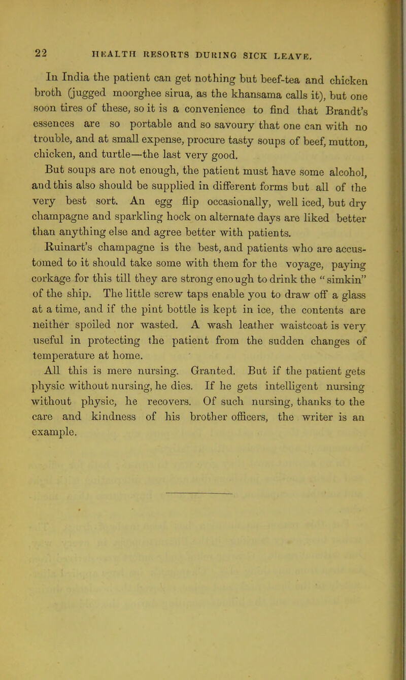 Ill India the patient can get nothing but beef-tea and chicken broth Gugged moorghee sirua, as the khansama calls it), but one soon tires of these, so it is a convenience to find that Brandt's essences are so portable and so savoury that one can with no trouble, and at small expense, procure tasty soups of beef, mutton, chicken, and turtle—the last veiy good. But soups are not enough, the patient must have some alcohol, and this also should be supplied in different forms but all of the very best sort. An egg flip occasionally, well iced, but dry champagne and sparkling hock on alternate days are liked better than anything else and agree better with patients. Ruinart's champagne is the best, and patients who are accus- tomed to it should take some with them for the voyage, paying corkage for this till they are strong enough to drink the  simkin of the ship. The little screw taps enable you to draw off a glass at a time, and if the pint bottle is kept in ice, the contents are neither spoiled nor wasted. A wash leather waistcoat is very useful in protecting the patient from the sudden changes of temperature at home. All this is mere nursing. Granted. But if the patient gets physic without nursing, he dies. If he gets intelligent nui-sing without physic, he recovers. Of such nursing, thanks to the care and kindness of his brother officers, the writer is an example.