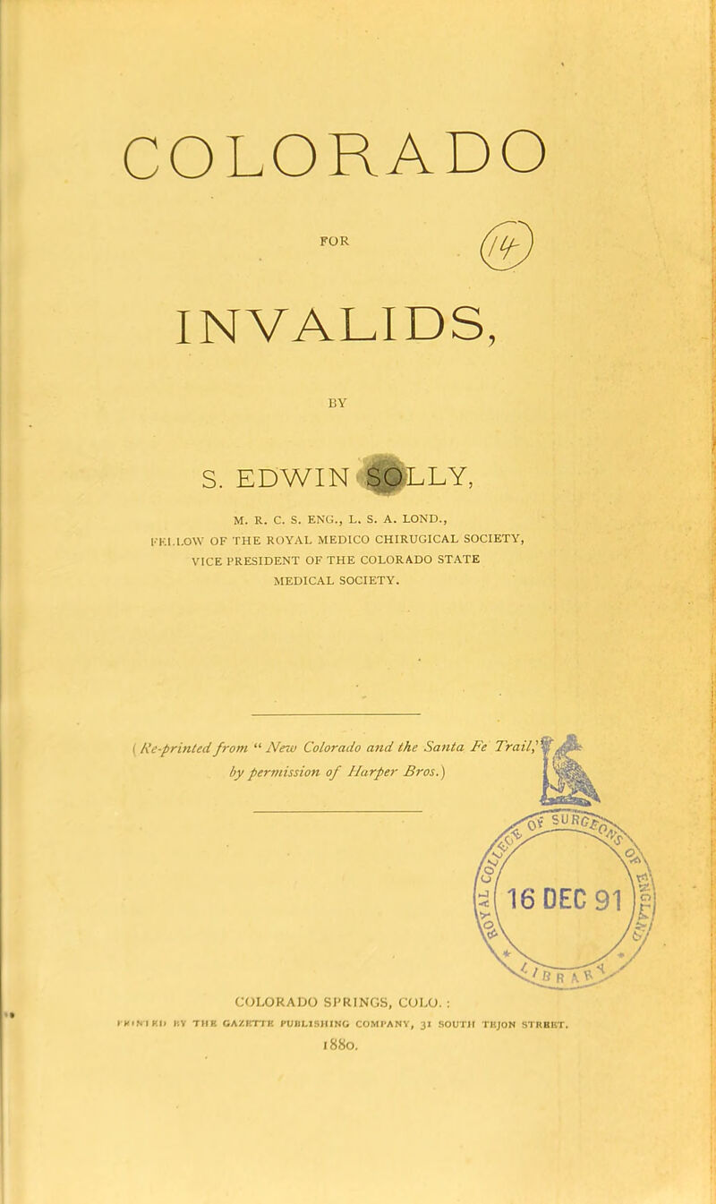 COLORADO INVALIDS, BY S. EDWIN §gLLY, M. R. C. S. ENG., L. S. A. LOND., KKI.l.OW OF THE ROYAL MEDICO CHIRUGICAL SOCIETY, VICE PRESIDENT OF THE COLORADO STATE MEDICAL SOCIETY. COLORAlJO SPRINGS, COLO. : I KiNIKI) l;V THE CAZRTTE PUBLISHING COMPANY, 31 SOUTH TKJON STRBBT. 1880.