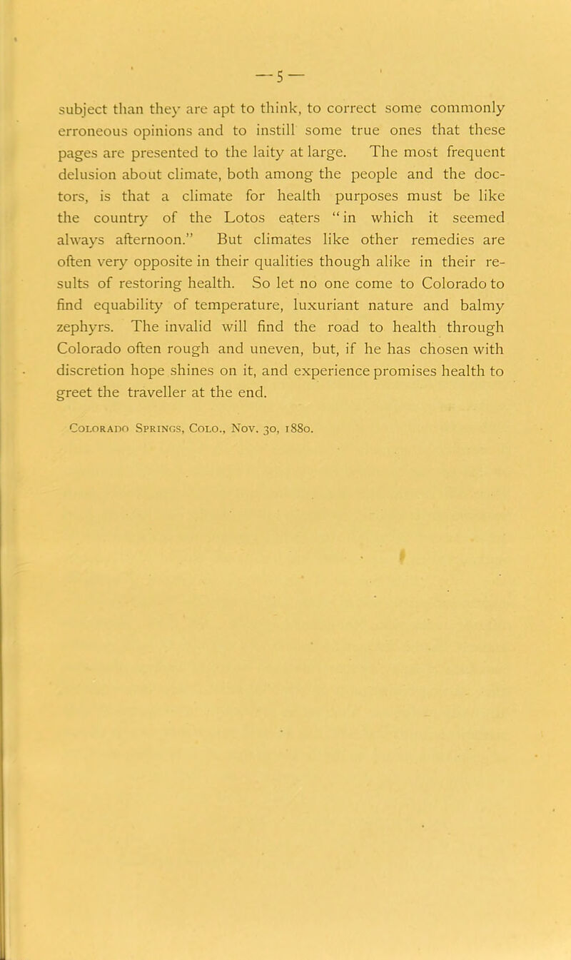 subject than they are apt to think, to correct some commonly erroneous opinions and to instill some true ones that these pages are presented to the laity at large. The most frequent delusion about climate, both among the people and the doc- tors, is that a climate for health purposes must be like the country of the Lotos eaters  in which it seemed always afternoon. But climates like other remedies are often very opposite in their qualities though alike in their re- sults of restoring health. So let no one come to Colorado to find equability of temperature, luxuriant nature and balmy zephyrs. The invalid will find the road to health through Colorado often rough and uneven, but, if he has chosen with discretion hope shines on it, and experience promises health to greet the traveller at the end. Colorado Springs, Colo., Nov. 30, 1880.