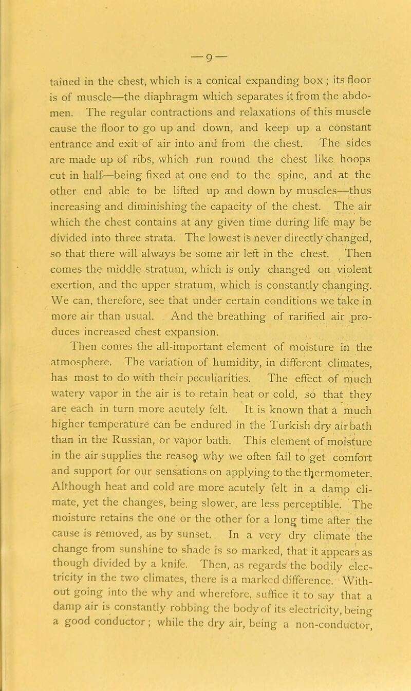 tained in the chest, which is a conical expanding box; its floor is of muscle—the diaphragm which separates it from the abdo- men. The regular contractions and relaxations of this muscle cause the floor to go up and down, and keep up a constant entrance and exit of air into and from the chest. The sides are made up of ribs, which run round the chest like hoops cut in half—being fixed at one end to the spine, and at the other end able to be lifted up and down by muscles—;thus increasing and diminishing the capacity of the chest. The air which the chest contains at any given time during life may be divided into three strata. The lowest is never direct!)'- changed, so that there will always be some air left in the chest. Then comes the middle stratum, which is only changed on violent exertion, and the upper stratum, which is constantly changing. We can, therefore, see that under certain conditions we take in more air than usual. And the breathing of rarified air pro- duces increased chest expansion. Then comes the all-important element of moisture in the atmosphere. The variation of humidity, in different climates, has most to do with their peculiarities. The effect of niuch watery vapor in the air is to retain heat or cold, so that they are each in turn more acutely felt. It is known that a much higher temperature can be endured in the Turkish dry air bath than in the Russian, or vapor bath. This element of moisture in the air supplies the reasop why we often fail to get comfort and support for our sensations on applying to the tljermometer. Although heat and cold are more acutely felt in a damp cli- mate, yet the changes, being slower, are less perceptible. The moisture retains the one or the other for a longj time after the cause is removed, as by sun.set. In a very dry climate the change from sunshine to shade is so marked, that it appears as though divided by a knife. Then, as regards the bodily elec- tricity in the two climates, there is a marked difference. With- out going into the why and wherefore, suffice it to say that a damp air is constantly robbing the body of its electricity, being a good conductor; while the dry air, being a non-conductor,