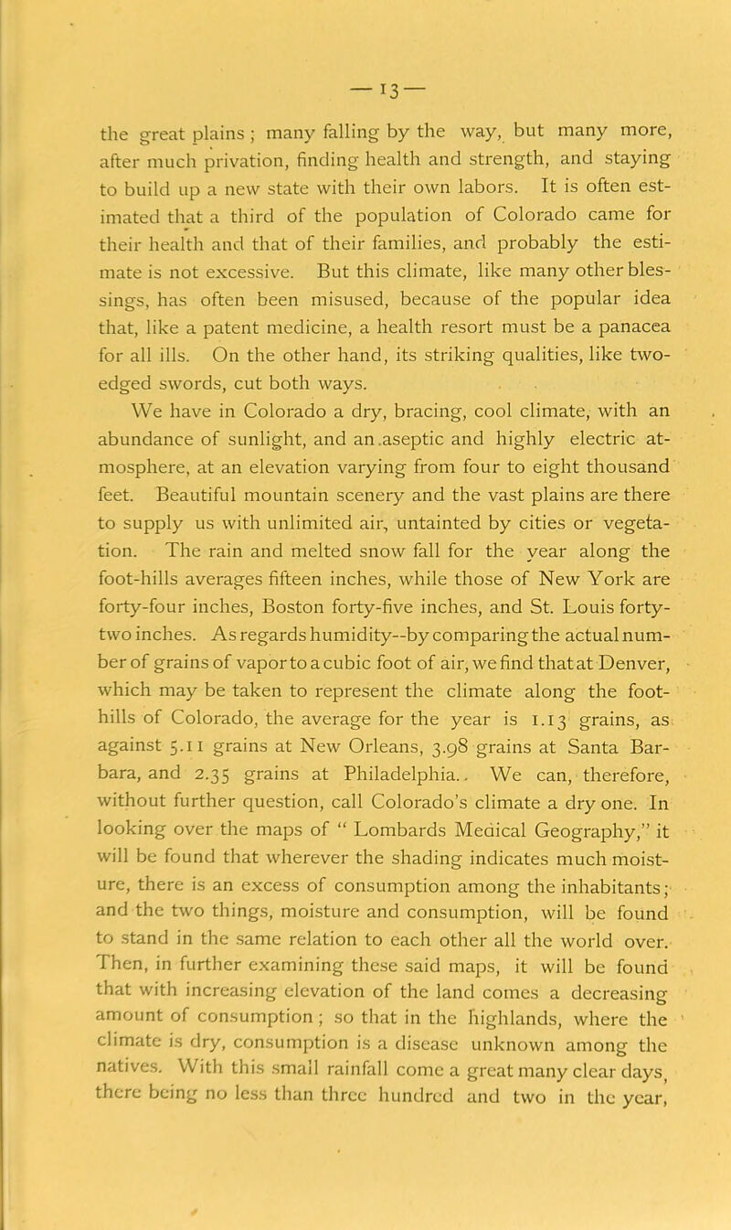 the great plains ; many falling by the way, but many more, after much privation, finding health and strength, and staying to build up a new state with their own labors. It is often est- imated that a third of the population of Colorado came for their health and that of their families, and probably the esti- mate is not excessive. But this climate, like many other bles- sings, has often been misused, because of the popular idea that, like a patent medicine, a health resort must be a panacea for all ills. On the other hand, its striking qualities, like two- edged swords, cut both ways. We have in Colorado a dry, bracing, cool climate, with an abundance of sunlight, and an .aseptic and highly electric at- mosphere, at an elevation varying from four to eight thousand feet. Beautiful mountain scenery and the vast plains are there to supply us with unlimited air, untainted by cities or vegeta- tion. The rain and melted snow fall for the year along the foot-hills averages fifteen inches, while those of New York are forty-four inches, Boston forty-five inches, and St. Louis forty- two inches. As regards humidity—by comparing the actual num- ber of grains of vapor to a cubic foot of air, we find that at Denver, which may be taken to represent the climate along the foot- hills of Colorado, the average for the year is 1.13 grains, as against 5.11 grains at New Orleans, 3.98 grains at Santa Bar- bara, and 2.35 grains at Philadelphia.. We can, therefore, without further question, call Colorado's climate a dry one. In looking over the maps of  Lombards Medical Geography, it will be found that wherever the shading indicates much moist- ure, there is an excess of consumption among the inhabitants; and the two things, moisture and consumption, will be found to stand in the same relation to each other all the world over. Then, in further examining these said maps, it will be found that with increasing elevation of the land comes a decreasing amount of consumption; so that in the highlands, where the climate is dry, consumption is a disease unknown among the natives. With this small rainfall come a great many clear days, there being no less than three hundred and two in the year,