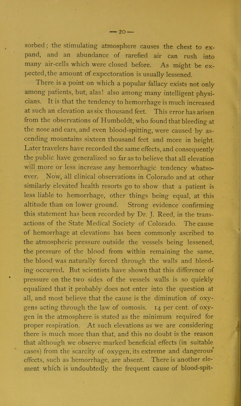 sorbed; the stimulating atmosphere causes the chest to ex- pand, and an abundance of rarefied air can rush into many air-cells which were closed before. As might be ex- pected, the amount df expectoration is usually lessened. There is a point on which a popular fallacy exists not only among patients, but, alas! also among many intelligent physi- cians. It is that the tendency to hemorrhage is much increased at such an elevation as six thousand feet. This error has arisen from the observations of Humboldt, who found that bleeding at the nose arid ears, and even blood-spitting, were caused by as- cending mountains sixteen thousand feet and more in height. Later travelers have recorded the same effects, and consequently the public have generalized so far as to believe that all elevation will more or less increase any hemorrhagic tendency whatso- ever. Now, all clinical observations in Colorado and at other similarly elevated health resorts go to show that a patient is less liable to hemorrhage, other things being equal, at this altitude than on lower ground. Strong evidence confirming this statenient has been recorded by Dr. J. Reed, in the trans- actions of the State Medical Society of Colorado. The cause of hemorrhage at elevations has been commonly ascribed to the atmospheric pressure outside the vessels being lessened, the pressure of the blood from within remaining the same, the blood was naturally forced through the walls and bleed- ing occurred. But scientists have shown that this difference of pressure on the two sides of the vessels walls is so quickly equalized that it probably does not enter into the question at all, and most beHeve that the cause is the diminution of oxy- gens acting through the law of osmosis. 14 per cent, of oxy- gen in the atmosphere is stated as the minimum required for proper respiration. At such elevations as we are considering there is much more than that, and this no doubt is the reason that although we observe marked beneficial effects (in suitable cases) from the scarcity of oxygen, its extreme and dangerous effects, such as hemorrhage, are absent. There is another ele- ment which is undoubtedly the frequent cause of blood-spit-