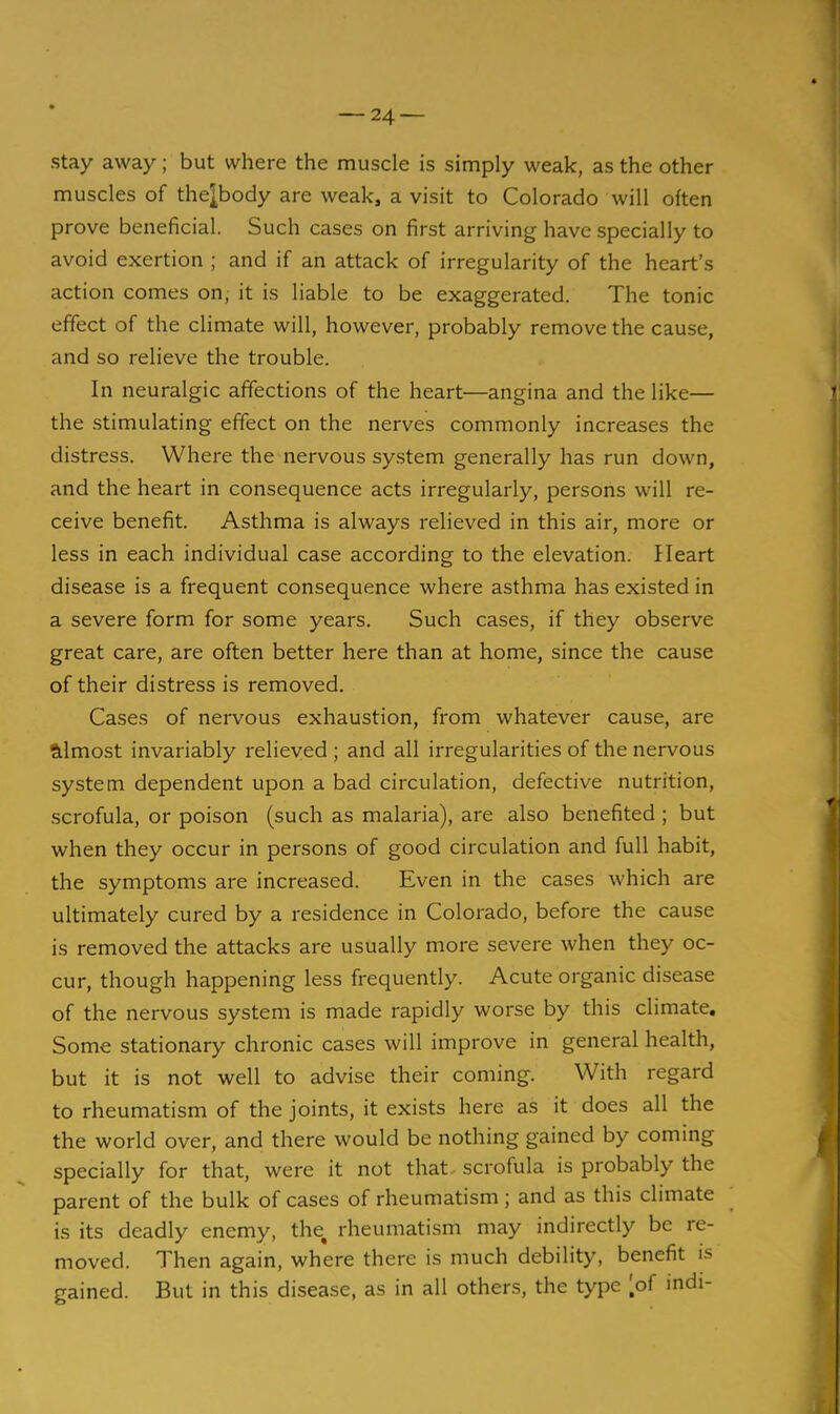 stay away; but where the muscle is simply weak, as the other muscles of the^body are weak, a visit to Colorado will often prove beneficial. Such cases on first arriving have specially to avoid exertion ; and if an attack of irregularity of the heart's action comes on; it is liable to be exaggerated. The tonic effect of the climate will, however, probably remove the cause, and so relieve the trouble. In neuralgic affections of the heart—angina and the like— the stimulating effect on the nerves commonly increases the distress. Where the nervous system generally has run down, and the heart in consequence acts irregularly, persons will re- ceive benefit. Asthma is always relieved in this air, more or less in each individual case according to the elevation. Heart disease is a frequent consequence where asthma has existed in a severe form for some years. Such cases, if they observe great care, are often better here than at home, since the cause of their distress is removed. Cases of nervous exhaustion, from whatever cause, are Silmost invariably relieved ; and all irregularities of the nervous system dependent upon a bad circulation, defective nutrition, scrofula, or poison (such as malaria), are also benefited ; but when they occur in persons of good circulation and full habit, the symptoms are increased. Even in the cases which are ultimately cured by a residence in Colorado, before the cause is removed the attacks are usually more severe when they oc- cur, though happening less frequently. Acute organic disease of the nervous system is made rapidly worse by this climate. Some stationary chronic cases will improve in general health, but it is not well to advise their coming. With regard to rheumatism of the joints, it exists here as it does all the the world over, and there would be nothing gained by coming specially for that, were it not that, scrofula is probably the parent of the bulk of cases of rheumatism; and as this climate is its deadly enemy, the, rheumatism may indirectly be re- moved. Then again, where there is much debility, benefit is gained. But in this disease, as in all others, the type [of indi-