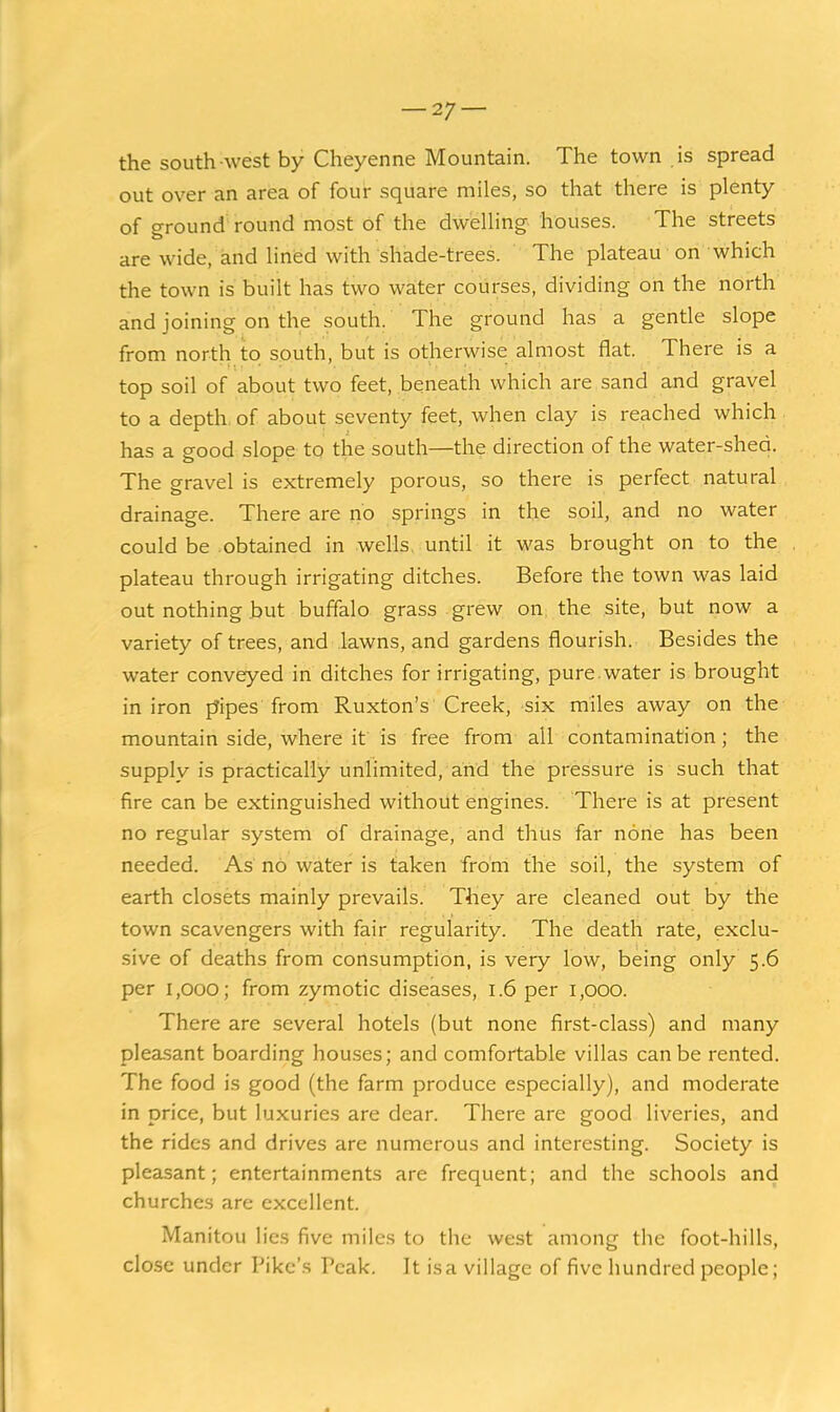 the south west by Cheyenne Mountain. The town is spread out over an area of four square miles, so that there is plenty of ground round most of the dwelling houses. The streets are wide, and hned with shade-trees. The plateau on which the town is built has two water courses, dividing on the north and joining on the south. The ground has a gentle slope from north to south, but is otherwise almost flat. There is a top soil of about two feet, beneath which are sand and gravel to a depth, of about seventy feet, when clay is reached which has a good slope to the south—the direction of the water-shed. The gravel is extremely porous, so there is perfect natural drainage. There are no springs in the soil, and no water could be obtained in wells, until it was brought on to the plateau through irrigating ditches. Before the town was laid out nothing but buffalo grass grew on the site, but now a variety of trees, and lawns, and gardens flourish. Besides the water conveyed in ditches for irrigating, pure.water is brought in iron pipes from Ruxton's Creek, six miles away on the mountain side, where it is free from all contamination; the supply is practically unlimited, and the pressure is such that fire can be extinguished without engines. There is at present no regular system of drainage, and thus far none has been needed. As no water is taken from the soil, the system of earth closets mainly prevails. They are cleaned out by the town scavengers with fair regularity. The death rate, exclu- sive of deaths from consumption, is very low, being only 5.6 per 1,000; from zymotic diseases, 1.6 per 1,000. There are several hotels (but none first-class) and many pleasant boarding houses; and comfortable villas can be rented. The food is good (the farm produce especially), and moderate in price, but luxuries are dear. There are good liveries, and the rides and drives are numerous and interesting. Society is pleasant; entertainments are frequent; and the schools and churches are excellent. Manitou lies five miles to the west among the foot-hills, close under Pike's Peak. It is a village of five hundred people;