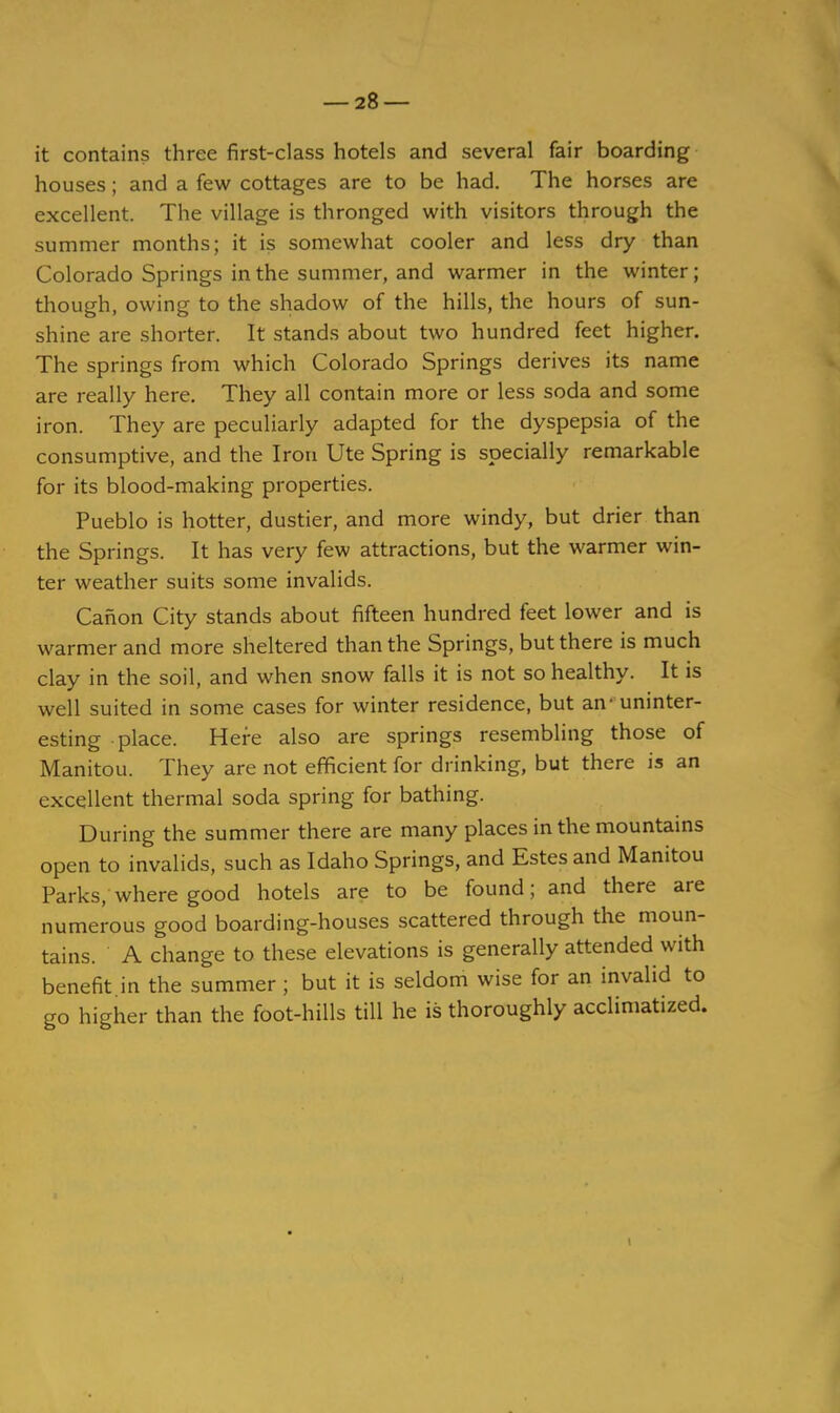 it contains three first-class hotels and several fair boarding houses; and a few cottages are to be had. The horses are excellent. The village is thronged with visitors through the summer months; it is somewhat cooler and less dry than Colorado Springs in the summer, and warmer in the winter; though, owing to the shadow of the hills, the hours of sun- shine are shorter. It stands about two hundred feet higher. The springs from which Colorado Springs derives its name are really here. They all contain more or less soda and some iron. They are peculiarly adapted for the dyspepsia of the consumptive, and the Iron Ute Spring is specially remarkable for its blood-making properties. Pueblo is hotter, dustier, and more windy, but drier than the Springs. It has very few attractions, but the warmer win- ter weather suits some invalids. Canon City stands about fifteen hundred feet lower and is warmer and more sheltered than the Springs, but there is much clay in the soil, and when snow falls it is not so healthy. It is well suited in some cases for winter residence, but an- uninter- esting place. Here also are springs resembling those of Manitou. They are not efficient for drinking, but there is an excellent thermal soda spring for bathing. During the summer there are many places in the mountams open to invalids, such as Idaho Springs, and Estes and Manitou Parks, where good hotels are to be found; and there are numerous good boarding-houses scattered through the moun- tains. A change to these elevations is generally attended with benefit in the summer ; but it is seldom wise for an invalid to go higher than the foot-hills till he is thoroughly acclimatized. 1