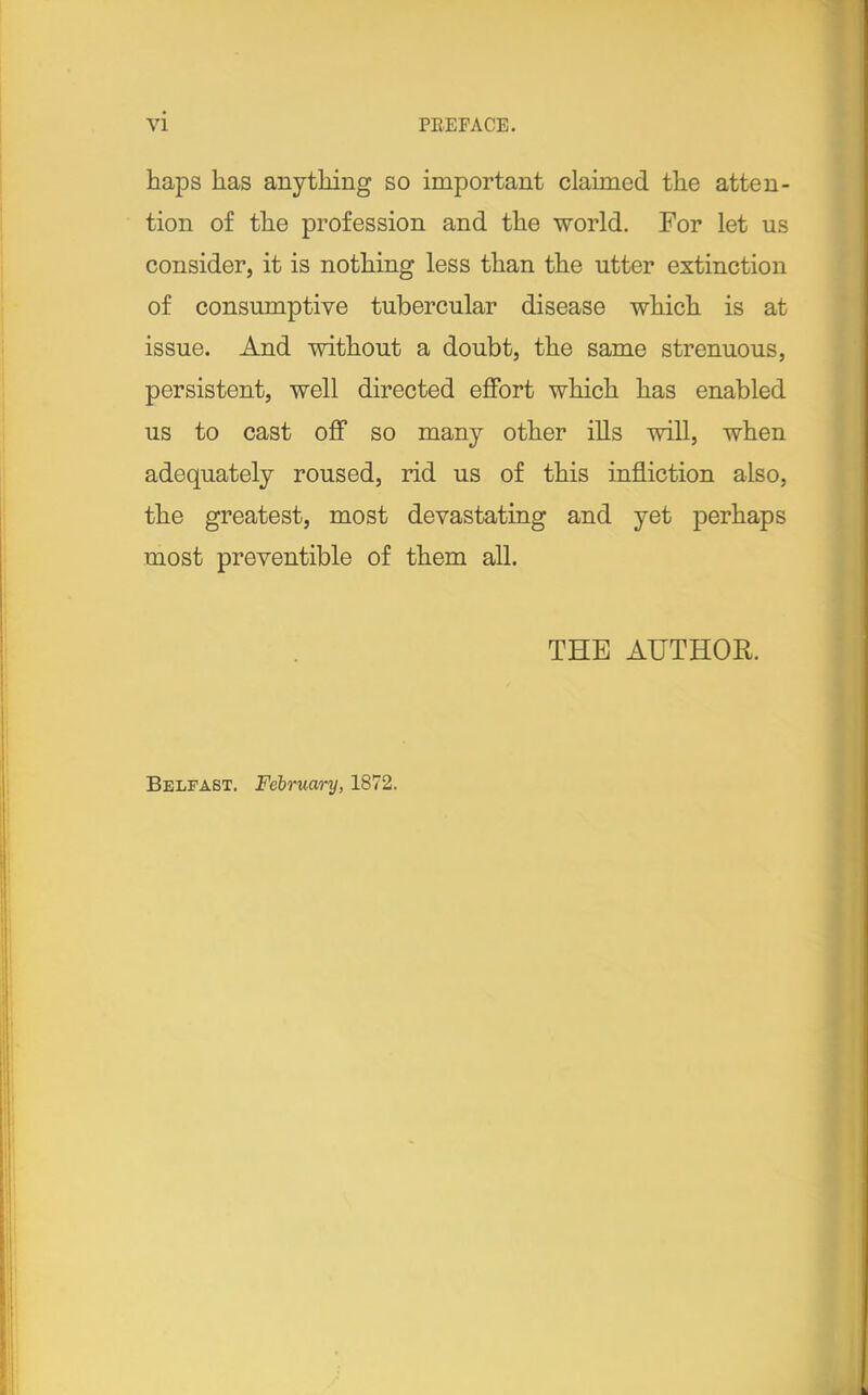 haps has anything so important claimed the atten- tion of the profession and the world. For let us consider, it is nothing less than the utter extinction of consumptive tubercular disease which is at issue. And without a doubt, the same strenuous, persistent, well directed effort which has enabled us to cast off so many other ills will, when adequately roused, rid us of this infliction also, the greatest, most devastating and yet perhaps most preventible of them all. THE AUTHOR. Belfast. February, 1872.