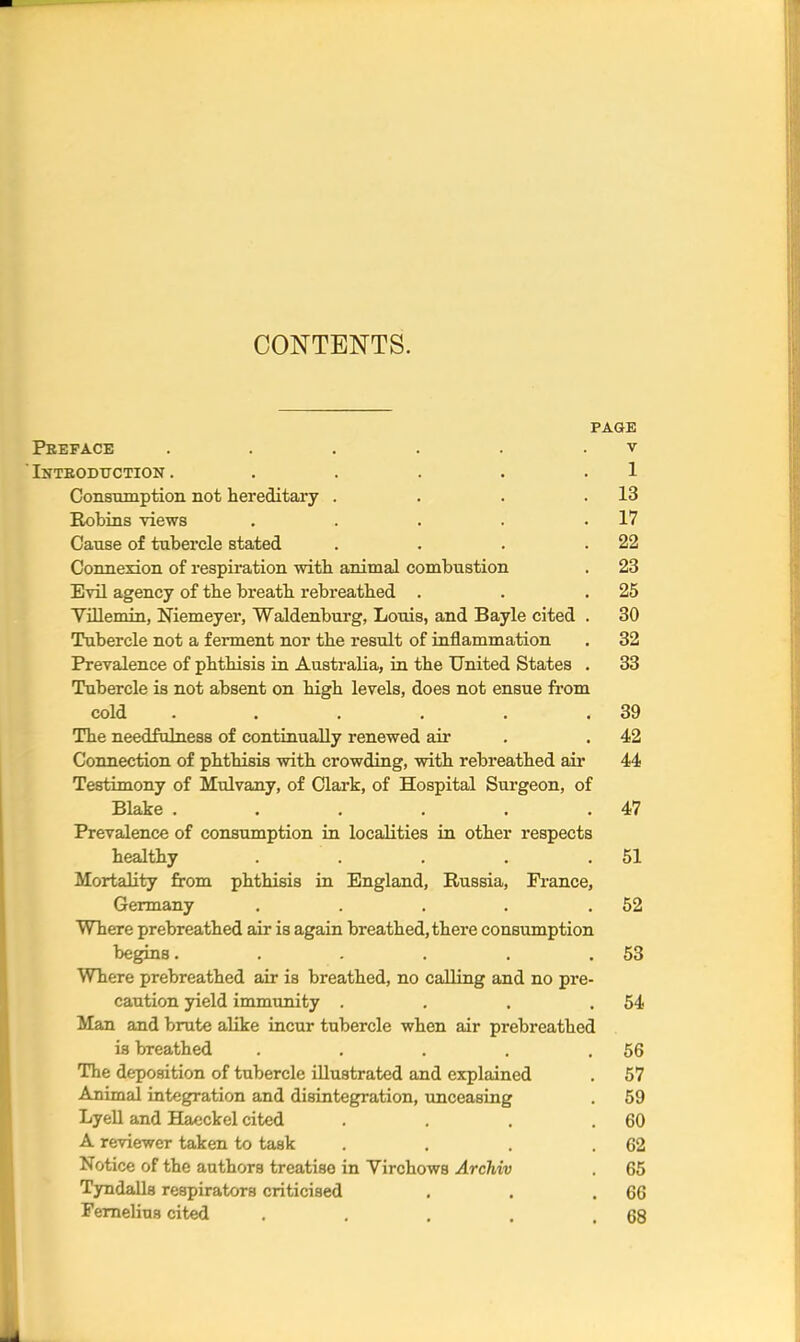 CONTENTS. PAGE Preface . . . . . v  Inteodt/ction . . . . . .1 Consumption not hereditary . . . .13 Robins views . 17 Cause of tubercle stated . . . .22 Connexion of respiration with animal combustion . 23 Evil agency of the breath rebreathed . . .25 Yillemin, Niemeyer, Waldenburg, Louis, and Bayle cited . 30 Tubercle not a ferment nor the result of inflammation . 32 Prevalence of phthisis in Australia, in the United States . 33 Tubercle is not absent on high levels, does not ensue from cold . . . . . .39 The needfulness of continually renewed air .42 Connection of phthisis with crowding, with rebreathed air 44 Testimony of Mulvany, of Clark, of Hospital Surgeon, of Blake . . . . . .47 Prevalence of consumption in localities in other respects healthy . . . . .51 Mortality from phthisis in England, Russia, France, Germany . . . . .52 Where prebreathed air is again breathed, there consumption begins. . . . . .53 Where prebreathed air is breathed, no calling and no pre- caution yield immunity . . . .54 Man and brute alike incur tubercle when air prebreathed is breathed . . . . .56 The deposition of tubercle illustrated and explained . 57 Animal integration and disintegration, unceasing . 59 Lyell and Haeckel cited . . . .60 A reviewer taken to task . . . .62 Notice of the authors treatise in Virchows Archiv . 65 Tyndalls respirators criticised . . .66 Fernelius cited . . . . .68