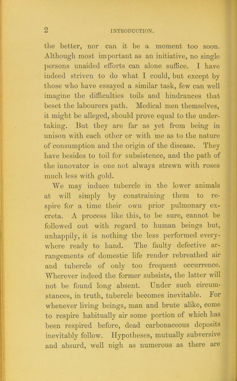 the better, nor can it be a moment too soon. Although most important as an initiative, no single persons unaided efforts can alone suffice. I have indeed striven to do what I could, but except by those who have essayed a similar task, few can well imagine the difficulties toils and hindrances that beset the labourers path. Medical men themselves, it might be alleged, should prove equal to the under- taking. But they are far as yet from being in unison with each other or with me as to the nature of consumption and the origin of the disease. They have besides to toil for subsistence, and the path of the innovator is one not always strewn with roses much less with gold. We may induce tubercle in the lower animals at will simply by constraining them to re- spire for a time their own prior pulmonary ex- creta. A process like this, to be sure, cannot be followed out with regard to human beings but, unhappily, it is nothing the less performed every- where ready to hand. The faulty defective ar- rangements of domestic life render rebreathed air and tubercle of only too frequent occurrence. Wherever indeed the former subsists, the latter will not be found long absent. Under such circum- stances, in truth, tubercle becomes inevitable. For whenever living beings, man and brute alike, come to respire habitually air some portion of which has been respired before, dead carbonaceous deposits inevitably follow. Hypotheses, mutually subversive and absurd, well nigh as numerous as there are