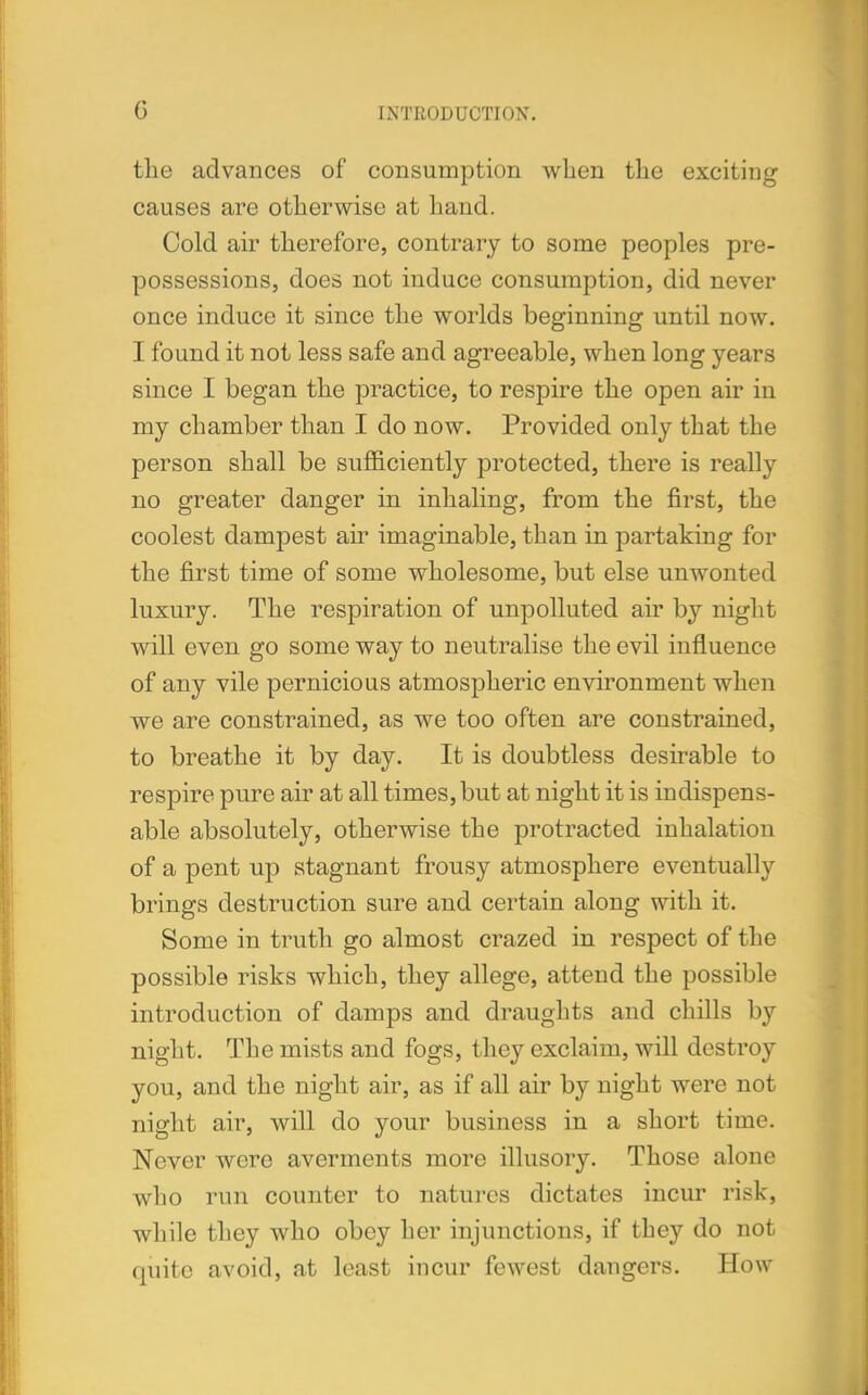 G the advances of consumption when the exciting causes are otherwise at hand. Cold air therefore, contrary to some peoples pre- possessions, does not induce consumption, did never once induce it since the worlds beginning until now. I found it not less safe and agreeable, when long years since I began the practice, to respire the open air in my chamber than I do now. Provided only that the person shall be sufficiently protected, there is really no greater danger in inhaling, from the first, the coolest dampest air imaginable, than in partaking for the first time of some wholesome, but else unwonted luxury. The respiration of unpolluted air by night will even go some way to neutralise the evil influence of any vile pernicious atmospheric environment when we are constrained, as we too often are constrained, to breathe it by day. It is doubtless desirable to respire pure air at all times, but at night it is indispens- able absolutely, otherwise the protracted inhalation of a pent up stagnant frousy atmosphere eventually brings destruction sure and certain along with it. Some in truth go almost crazed in respect of the possible risks which, they allege, attend the possible introduction of damps and draughts and chills by night. The mists and fogs, they exclaim, will destroy you, and the night air, as if all air by night were not night air, will do your business in a short time. Never were averments more illusory. Those alone who run counter to natures dictates incur risk, while they who obey her injunctions, if they do not quite avoid, at least incur fewest dangers. How