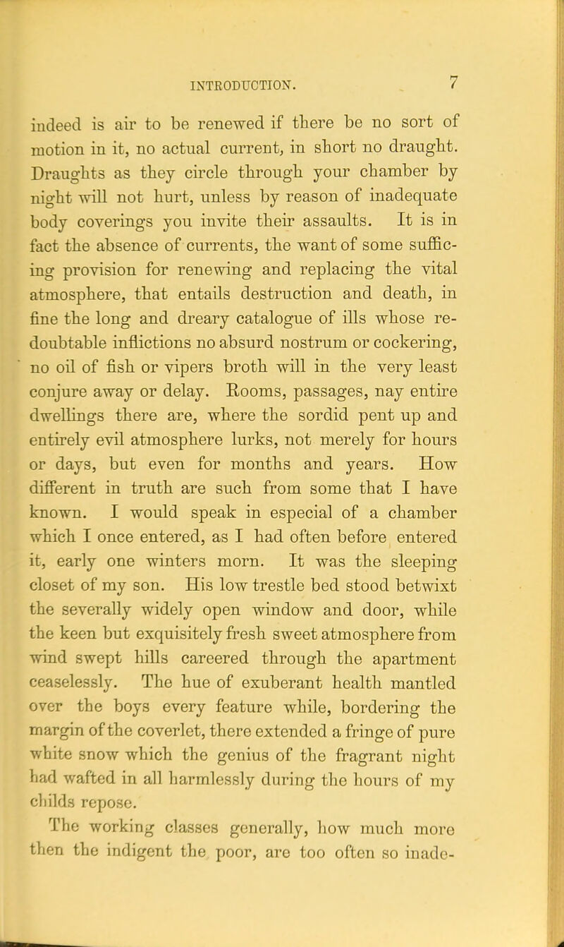 indeed is air to be renewed if there be no sort of motion in it, no actual current, in short no draught. Draughts as they circle through your chamber by night will not hurt, unless by reason of inadequate body coverings you invite their assaults. It is in fact the absence of currents, the want of some suffic- ing provision for renewing and replacing the vital atmosphere, that entails destruction and death, in fine the long and dreary catalogue of ills whose re- doubtable inflictions no absurd nostrum or cockering, no oil of fish or vipers broth will in the very least conjure away or delay. Rooms, passages, nay entire dwellings there are, where the sordid pent up and entirely evil atmosphere lurks, not merely for hours or days, but even for months and years. How different in truth are such from some that I have known. I would speak in especial of a chamber which I once entered, as I had often before entered it, early one winters morn. It was the sleeping closet of my son. His low trestle bed stood betwixt the severally widely open window and door, while the keen but exquisitely fresh sweet atmosphere from wind swept hills careered through the apartment ceaselessly. The hue of exuberant health mantled over the boys every feature while, bordering the margin of the coverlet, there extended a fringe of pure white snow which the genius of the fragrant night had wafted in all harmlessly during the hours of my childs repose. The working classes generally, how much more then the indigent the poor, are too often so inadc-