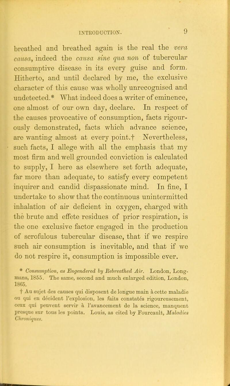 breathed and breathed again is the real the vera causa, indeed the causa sine qua non of tubercular consumptive disease in its every guise and form. Hitherto, and until declared by me, the exclusive character of this cause was wholly unrecognised and undetected.* What indeed does a writer of eminence, one almost of our own day, declare. In respect of the causes provocative of consumption, facts rigour- ously demonstrated, facts which advance science, are wanting almost at every point.f Nevertheless, such facts, I allege with all the emphasis that my most firm and well grounded conviction is calculated to supply, I here as elsewhere set forth adequate, far more than adequate, to satisfy every competent inquirer and candid dispassionate mind. In fine, I undertake to show that the continuous unintermitted inhalation of air deficient in oxygen, charged with the brute and effete residues of prior respiration, is the one exclusive factor engaged in the production of scrofulous tubercular disease, that if we respire such air consumption is inevitable, and that if we do not respire it, consumption is impossible ever. * Consumption, as Engendered by Rebreathed Air. London, Long- mans, 1855. The same, second and much enlarged edition, London, 1865. f Au sujet des causes qui disposent de longue main acette maladie on qui en decident Pexplosion, les faits constates rigoureusement, ceux qui peuvent servir a, l'avancement de la science, manquent presque sur tons les points. Louis, as cited by Fourcault, Maladies Chroniques.