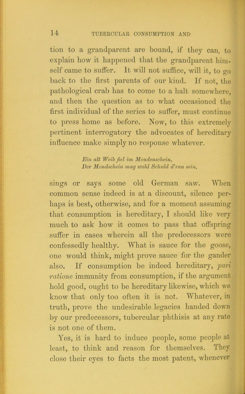 tion to a grandparent are bound, if they can, to explain how it happened that the grandparent him- self came to suffer. It will not suffice, will it, to go back to the first parents of our kind. If not, the pathological crab has to come to a halt somewhere, and then the question as to what occasioned the first individual of the series to suffer, must continue to press home as before. Now, to this extremely pertinent interrogatory the advocates of hereditary influence make simply no response whatever. Ein alt Weib fiel im Mondenschein, Der Mondschein mag wold Schuld d'ran sein, sings or says some old German saw. When common sense indeed is at a discount, silence per- haps is best, otherwise, and for a moment assuming that consumption is hereditary, I should like very much to ask how it comes to pass that offspring suffer in cases wherein all the predecessors were confessedly healthy. What is sauce for the goose, one would think, might prove sauce for the gander also. If consumption be indeed hereditary, pari ratione immunity from consumption, if the argument hold good, ought to be hereditary likewise, which wi know that only too often it is not. Whatever, in truth, prove the undesirable legacies handed down by our predecessors, tubercular phthisis at any rate is not one of them. Yes, it is hard to induce people, some people at least, to think and reason for themselves. They close their eyes to facts the most patent, whenever