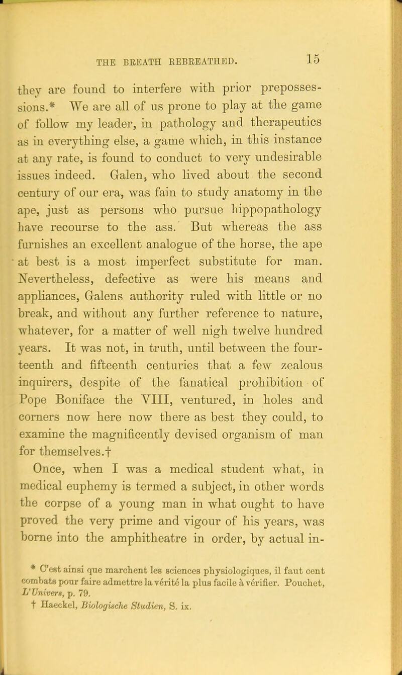 they are found to interfere with prior preposses- sions.* We are all of us prone to play at the game of follow my leader, in pathology and therapeutics as in everything else, a game which, in this instance at any rate, is found to conduct to very undesirable issues indeed. Galen, who lived about the second century of our era, was fain to study anatomy in the ape, just as persons who pursue hippopathology have recourse to the ass. But whereas the ass furnishes an excellent analogue of the horse, the ape at best is a most imperfect substitute for man. Nevertheless, defective as were his means and appliances, Galens authority ruled with little or no break, and without any further reference to nature, whatever, for a matter of well nigh twelve hundred years. It was not, in truth, until between the four- teenth and fifteenth centuries that a few zealous inquirers, despite of the fanatical prohibition of Pope Boniface the VIII, ventured, in holes and corners now here now there as best they could, to examine the magnificently devised organism of man for themselves.! Once, when I was a medical student what, in medical euphemy is termed a subject, in other words the corpse of a young man in what ought to have proved the very prime and vigour of his years, was borne into the amphitheatre in order, by actual in- * C'est ainai que marchent les sciences physiologiques, il faut cent combats pour faire admettre la veritc la plus facile a verifier. Pouchet, L'Univerg, p. 79. t Haeckel, Biologische Sludicn, S. ix.