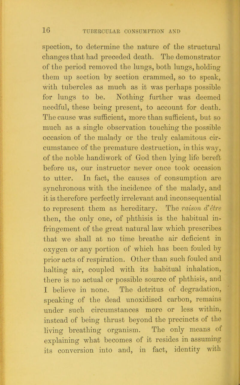 spection, to determine the nature of the structural changes that had preceded death. The demonstrator of the period removed the lungs, both lungs, holding them up section by section crammed, so to speak, with tubercles as much as it was perhaps possible for lungs to be. Nothing further was deemed needful, these being present, to account for death. The cause was sufficient, more than sufficient, but so much as a single observation touching the possible occasion of the malady or the truly calamitous cir- cumstance of the premature destruction, in this way, of the noble handiwork of Grod then lying life bereft before us, our instructor never once took occasion to utter. In fact, the causes of consumption are synchronous with the incidence of the malady, and it is therefore perfectly irrelevant and inconsequential to represent them as hereditary. The raison d'Stre then, the only one, of phthisis is the habitual in- fringement of the great natural law which prescribes that we shall at no time breathe air deficient in oxygen or any portion of which has been fouled by prior acts of respiration. Other than such fouled and halting air, coupled with its habitual inhalation, there is no actual or possible source of phthisis, and I believe in none. The detritus of degradation, speaking of the dead unoxidised carbon, remains under such circumstances more or less within, instead of being thrust beyond the precincts of the living breathing organism. The only means of explaining what becomes of it resides in assuming its conversion into and, in fact, identity with