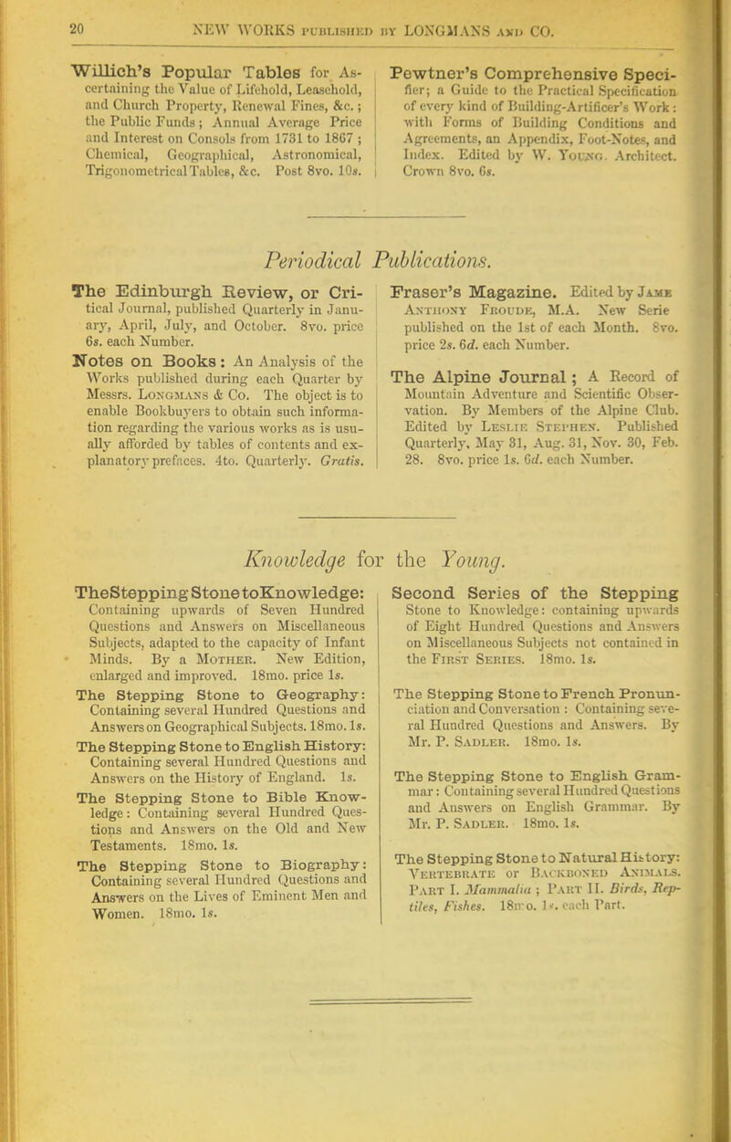 Willich'8 Popular Tables for As- certaining the Value of Life-hold, Leasehold, and Church Property, Renewal Fines, &c.; Che Public Funds 5 Annual Average Price and Interest on Consols from 1731 to 18C7 ; Chemical, Geographical, Astronomical, Trigonometrical Tables, &c. Post 8vo. 10s. i Pcwtner's Comprehensive Speci- fier; a Guide to the Practical Specification of ever}' kind of Building-Artificer's Work: with Forms of Building Conditions and Agreements, an Appendix, Foot-Xotes, and Index. Edited by W. Young. Architect. Crown 8vo. Gs. Periodical The Edinburgh Review, or Cri- tical Journal, published Quarterly in Janu- ary, April, July, and October. 8vo. price 6s. each Number. Notes Oil Books : An Analysis of the Works published during each Quarter by Messrs. Longmans & Co. The object is to enable Bookbuyers to obtain such informa- tion regarding the various works as is usu- ally afforded by tables of contents and ex- planatory prefaces. 4to. Quarterly. Gratis. Publications. Fraser's Magazine. Edited by Jame Anthony Froudk, M.A. New Serie published on the 1st of each Month. 8vo. price 2s. 6tf. each Number. The Alpine Journal; A Record of Mountain Adventure and Scientific Obser- vation. By Members of the Alpine Club. Edited by Leslie Stf.i-hen. Published Quarterly. May 31, Aug. 31, Nov. 30, Feb. 28. 8vo. price Is. Gel. each Number. Knowledge for the Young. TheStepping Stone toKnowledge: Containing upwards of Seven Hundred Questions and Answers on Miscellaneous Subjects, adapted to the capacity of Infant Minds. By a Mother. New Edition, enlarged and improved. 18mo. price Is. The Stepping Stone to Geography: Containing several Hundred Questions and Answers on Geographical Subjects. 18mo. Is. The Stepping Stone to English History: Containing several Hundred Questions and Answers on the History of England. Is. The Stepping Stone to Bible Know- ledge : Containing several Hundred Ques- tions and Answers on the Old and New Testaments. 18mo. Is. The Stepping Stone to Biography: Containing several Hundred Questions and Answers on the Lives of Eminent Men and Women. 18mo. Is. Second Series of the Stepping Stone to Knowledge: containing upwards of Eight Hundred Questions and Answers on Miscellaneous Subjects not contained in the First Series. 18mo. Is. The Stepping Stone to French Pronun- ciation and Conversation : Containing seve- ral Hundred Questions and Answers. By Mr. P. Sadler. 18mo. Is. The Stepping Stone to English Gram- mar : Containing several Hundred Questions and Answers on English Grammar. By Mr. P. Sadler. 18mo. Is. The Stepping Stone to Natural Hittory: Vertebrate or Backboned Animals. Part I. Mammalia ; Part II. Birds. Rep- tiles, Fishes. 18n o. 1--. each Part.